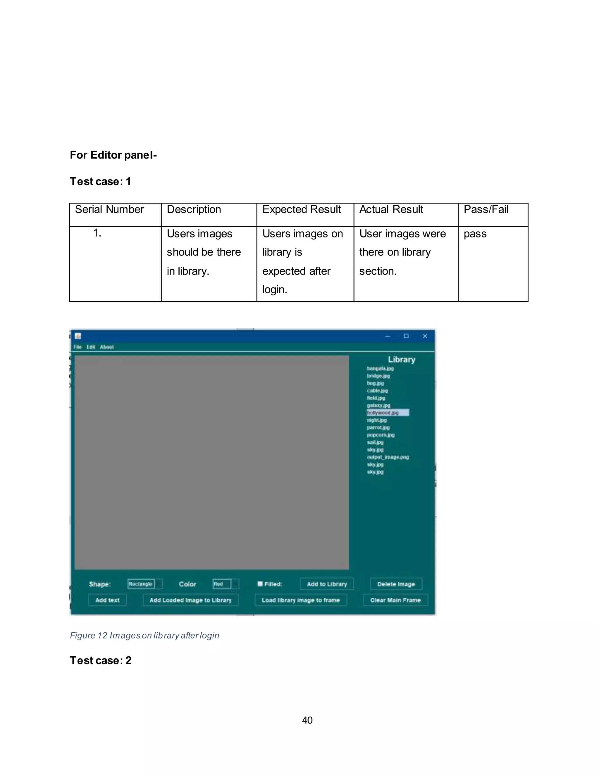 40
For Editor panel-
Test case: 1
Serial Number Description Expected Result Actual Result Pass/Fail
1. Users images
should be there
in library.
Users images on
library is
expected after
login.
User images were
there on library
section.
pass
Figure 12 Images on library after login
Test case: 2
 