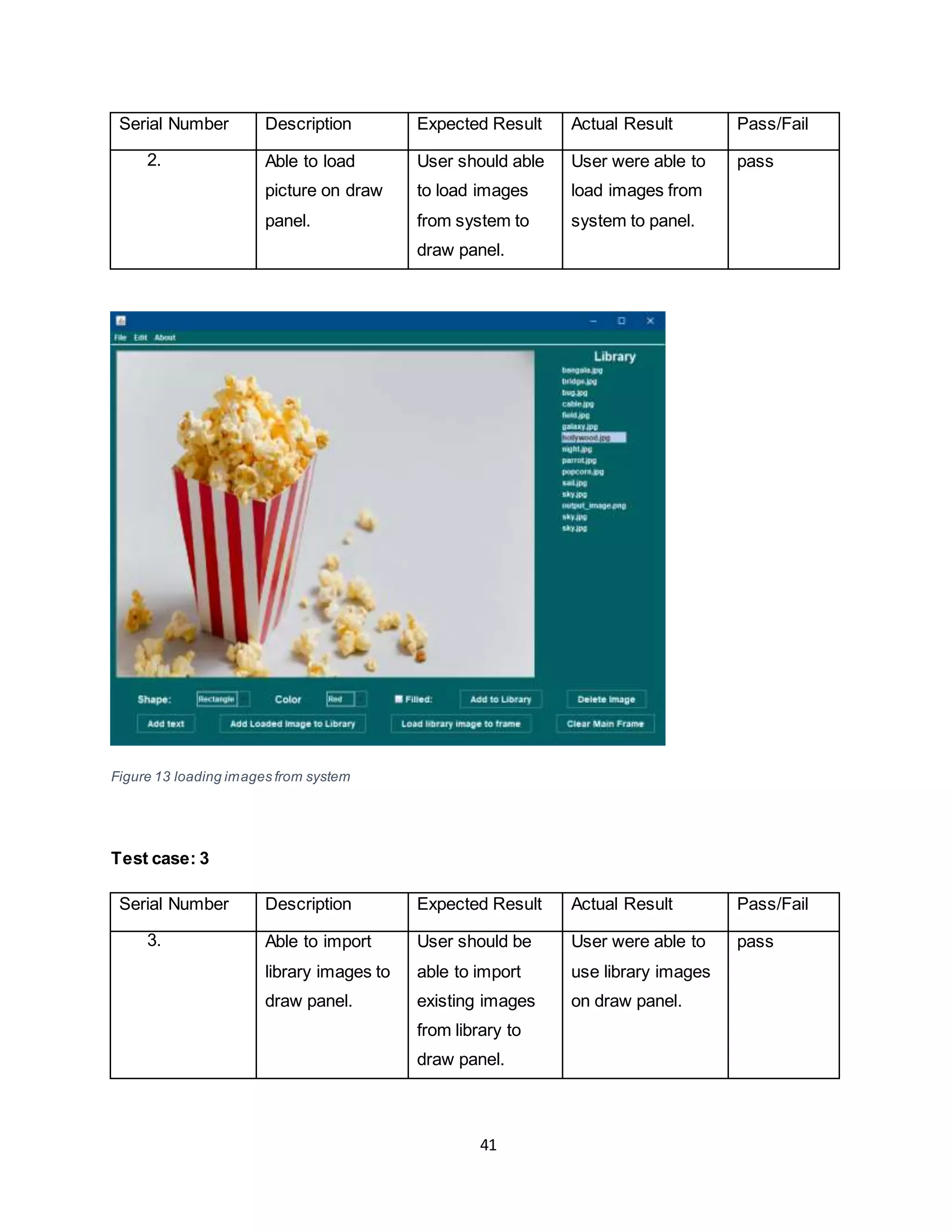 41
Serial Number Description Expected Result Actual Result Pass/Fail
2. Able to load
picture on draw
panel.
User should able
to load images
from system to
draw panel.
User were able to
load images from
system to panel.
pass
Figure 13 loading images from system
Test case: 3
Serial Number Description Expected Result Actual Result Pass/Fail
3. Able to import
library images to
draw panel.
User should be
able to import
existing images
from library to
draw panel.
User were able to
use library images
on draw panel.
pass
 