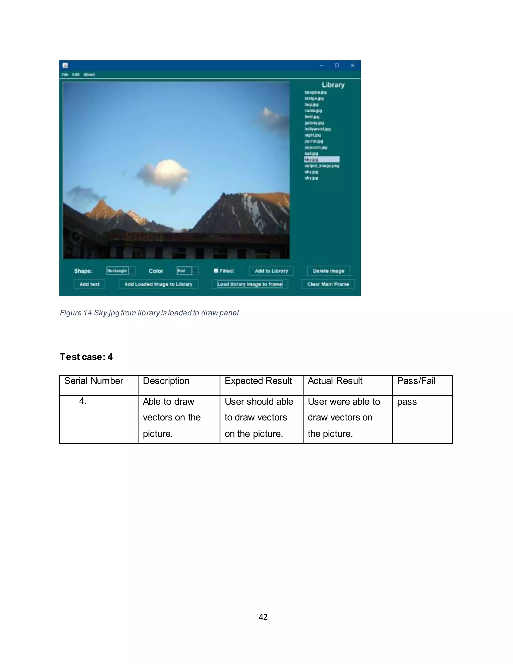 42
Figure 14 Sky.jpg from library is loaded to draw panel
Test case: 4
Serial Number Description Expected Result Actual Result Pass/Fail
4. Able to draw
vectors on the
picture.
User should able
to draw vectors
on the picture.
User were able to
draw vectors on
the picture.
pass
 
