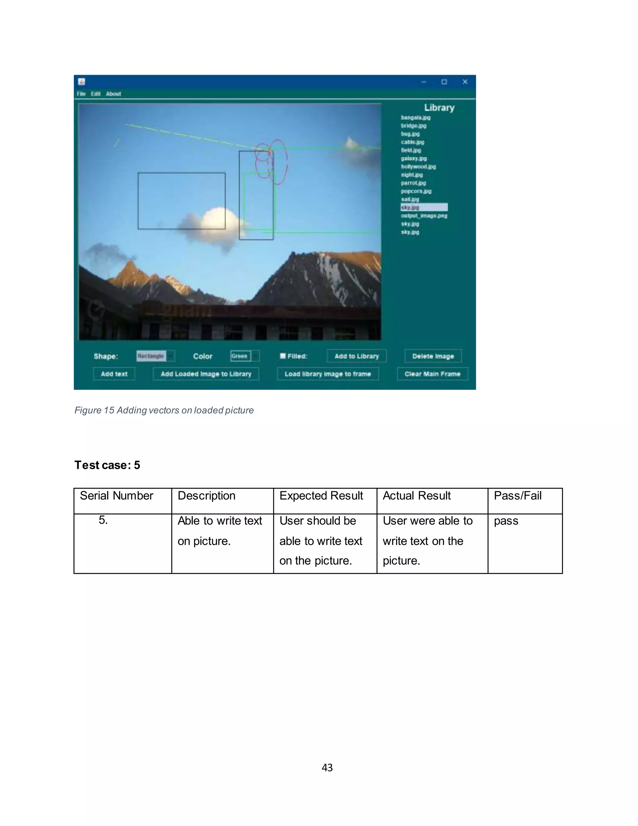 43
Figure 15 Adding vectors on loaded picture
Test case: 5
Serial Number Description Expected Result Actual Result Pass/Fail
5. Able to write text
on picture.
User should be
able to write text
on the picture.
User were able to
write text on the
picture.
pass
 