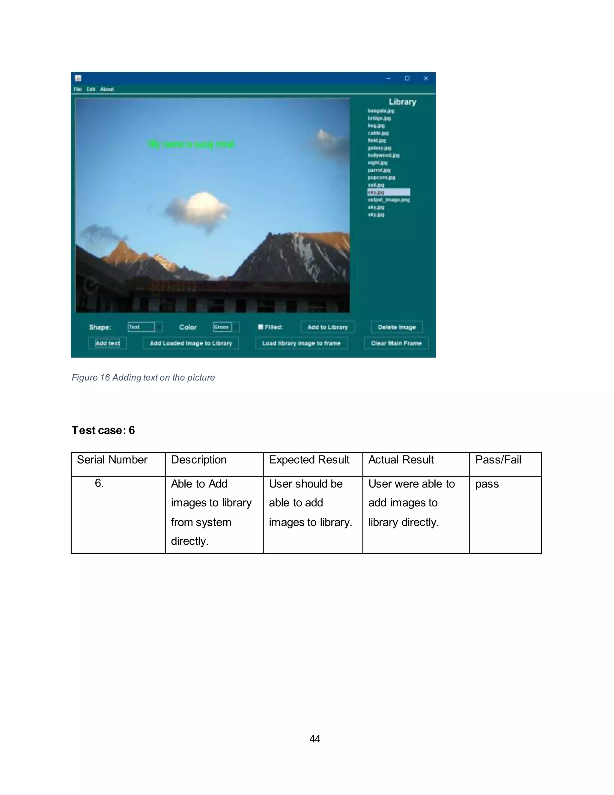 44
Figure 16 Adding text on the picture
Test case: 6
Serial Number Description Expected Result Actual Result Pass/Fail
6. Able to Add
images to library
from system
directly.
User should be
able to add
images to library.
User were able to
add images to
library directly.
pass
 