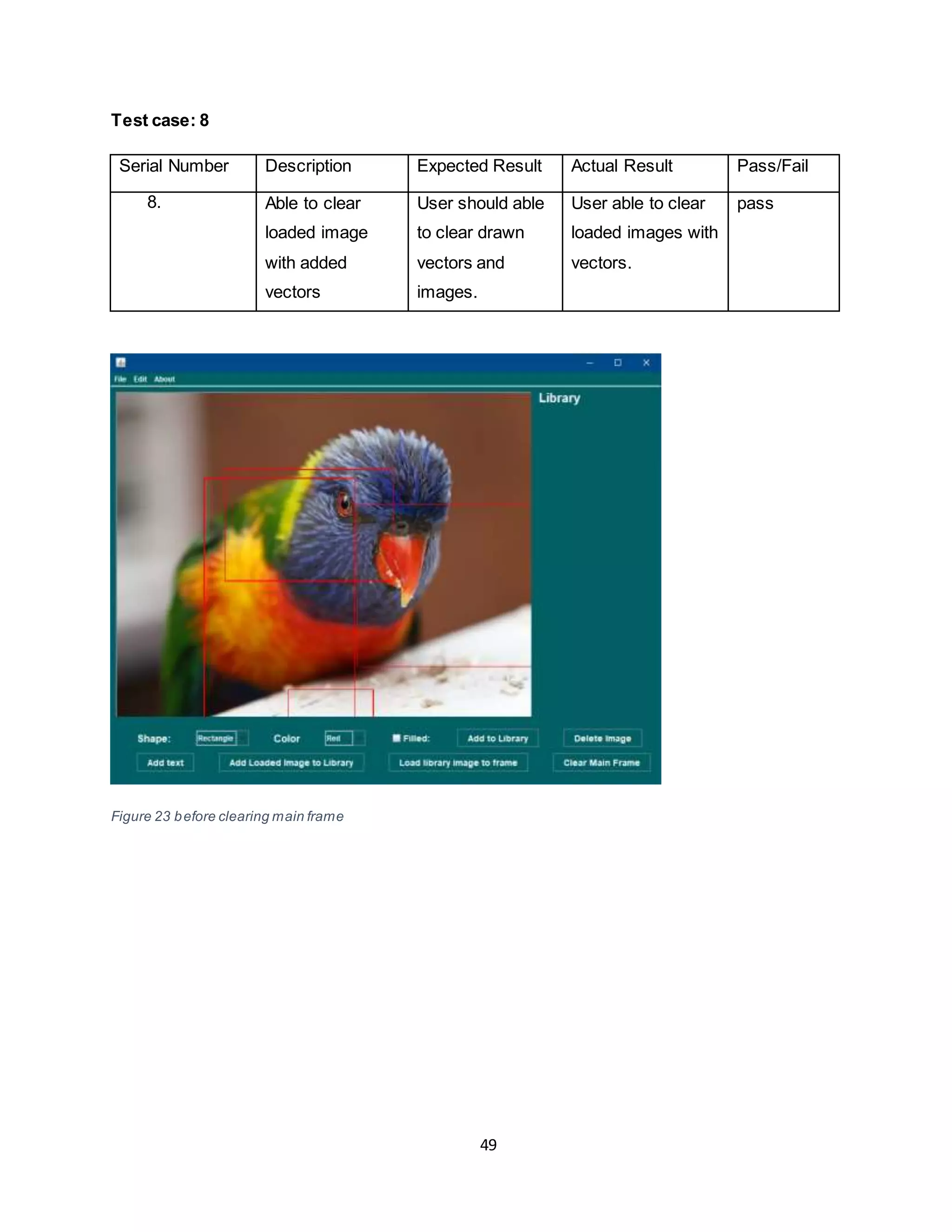 49
Test case: 8
Serial Number Description Expected Result Actual Result Pass/Fail
8. Able to clear
loaded image
with added
vectors
User should able
to clear drawn
vectors and
images.
User able to clear
loaded images with
vectors.
pass
Figure 23 before clearing main frame
 