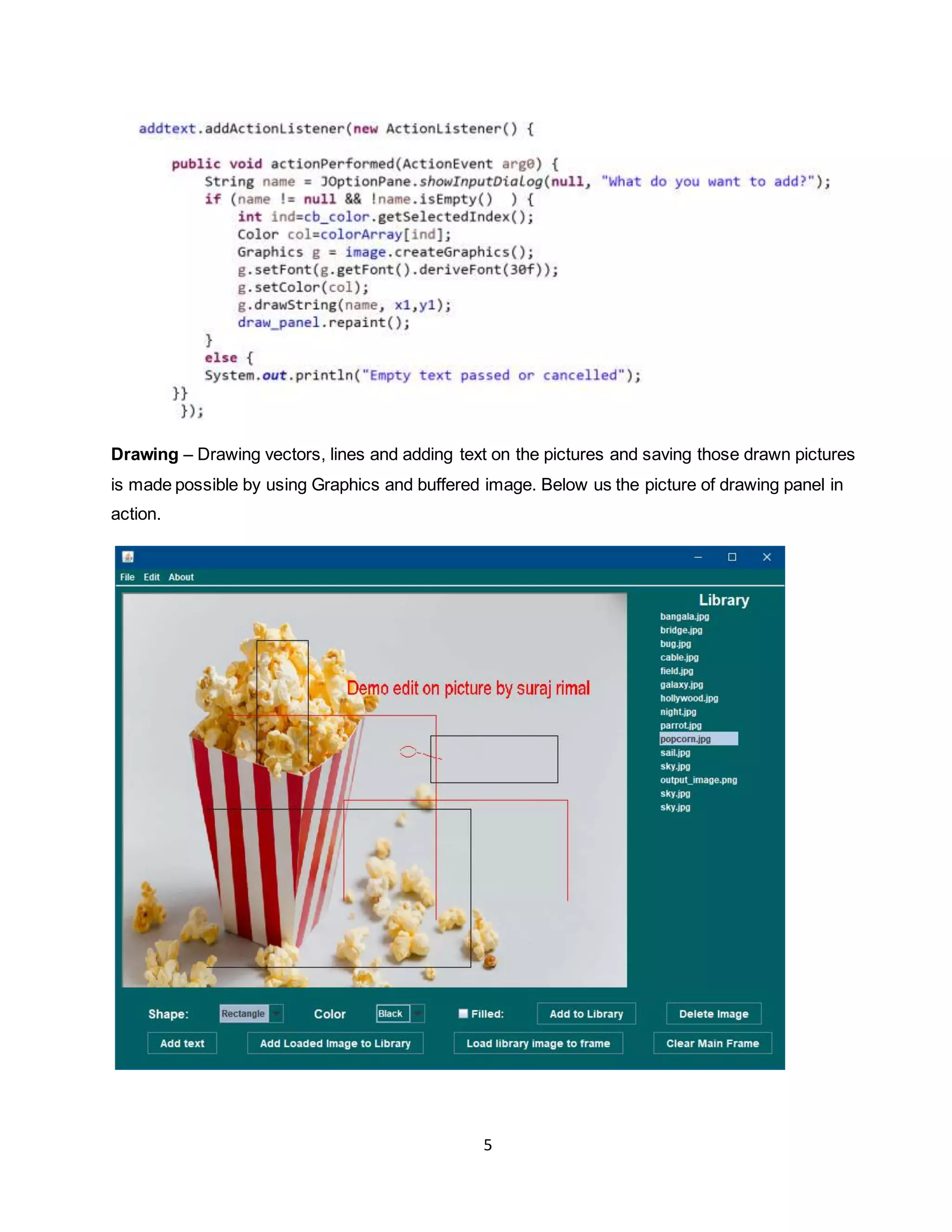 5
Drawing – Drawing vectors, lines and adding text on the pictures and saving those drawn pictures
is made possible by using Graphics and buffered image. Below us the picture of drawing panel in
action.
 