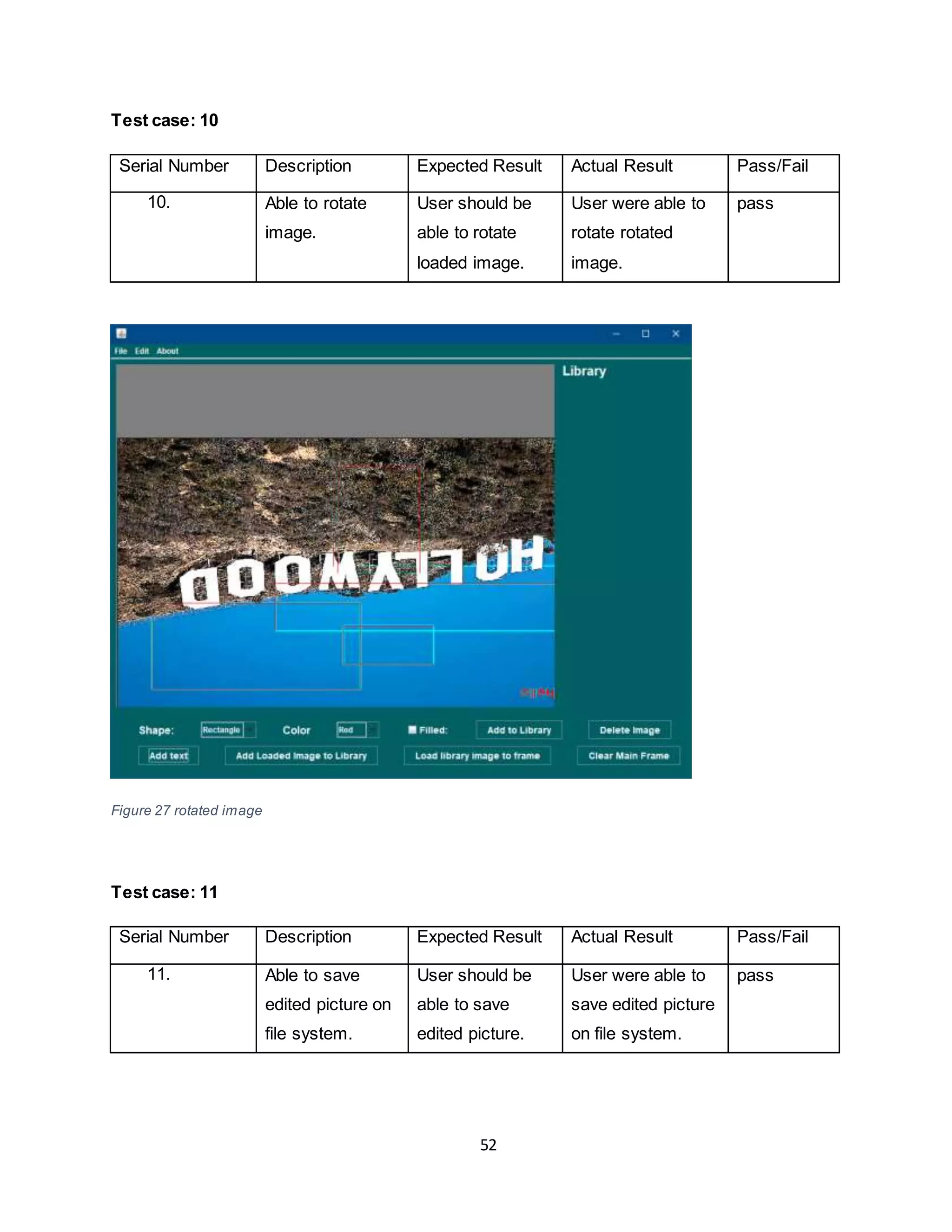 52
Test case: 10
Serial Number Description Expected Result Actual Result Pass/Fail
10. Able to rotate
image.
User should be
able to rotate
loaded image.
User were able to
rotate rotated
image.
pass
Figure 27 rotated image
Test case: 11
Serial Number Description Expected Result Actual Result Pass/Fail
11. Able to save
edited picture on
file system.
User should be
able to save
edited picture.
User were able to
save edited picture
on file system.
pass
 