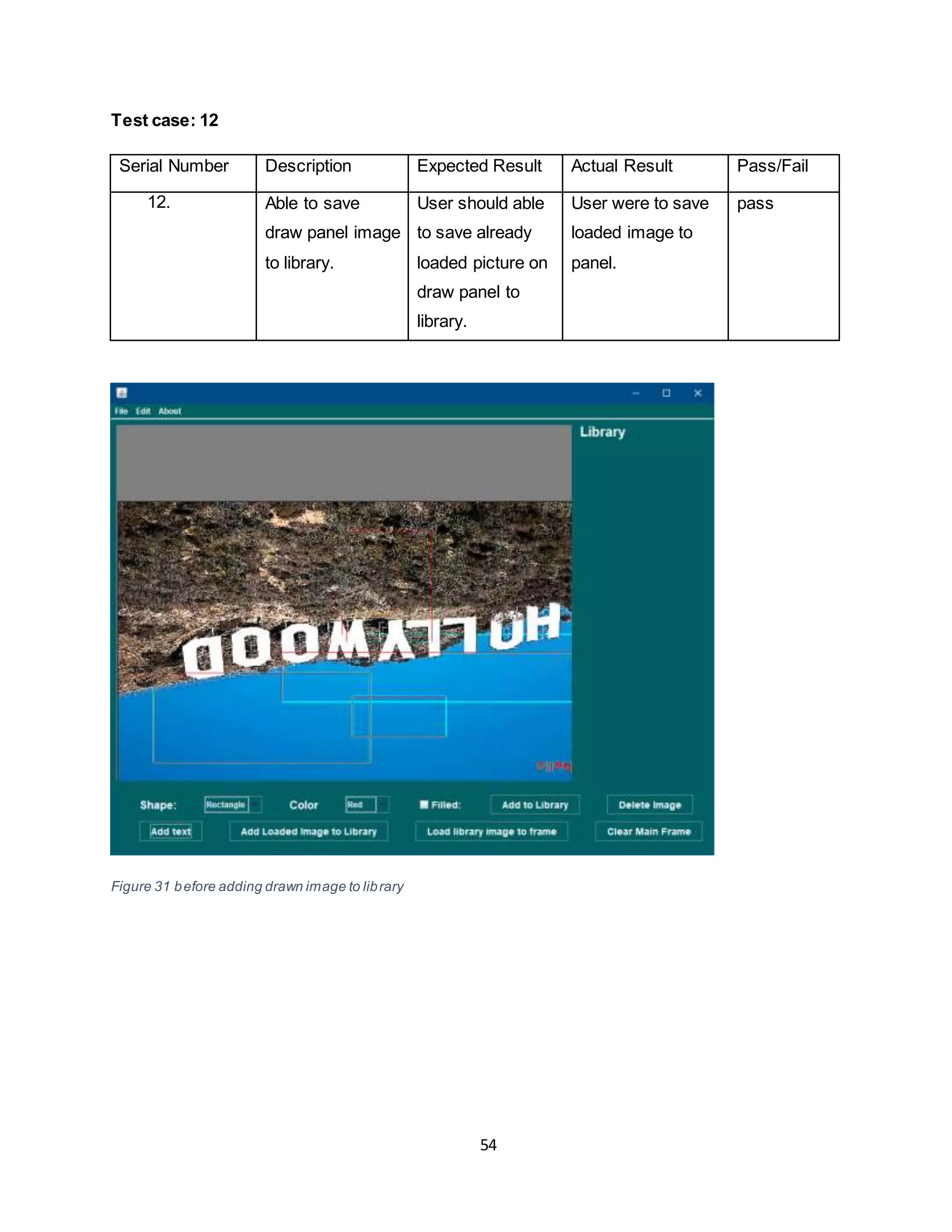 54
Test case: 12
Serial Number Description Expected Result Actual Result Pass/Fail
12. Able to save
draw panel image
to library.
User should able
to save already
loaded picture on
draw panel to
library.
User were to save
loaded image to
panel.
pass
Figure 31 before adding drawn image to library
 