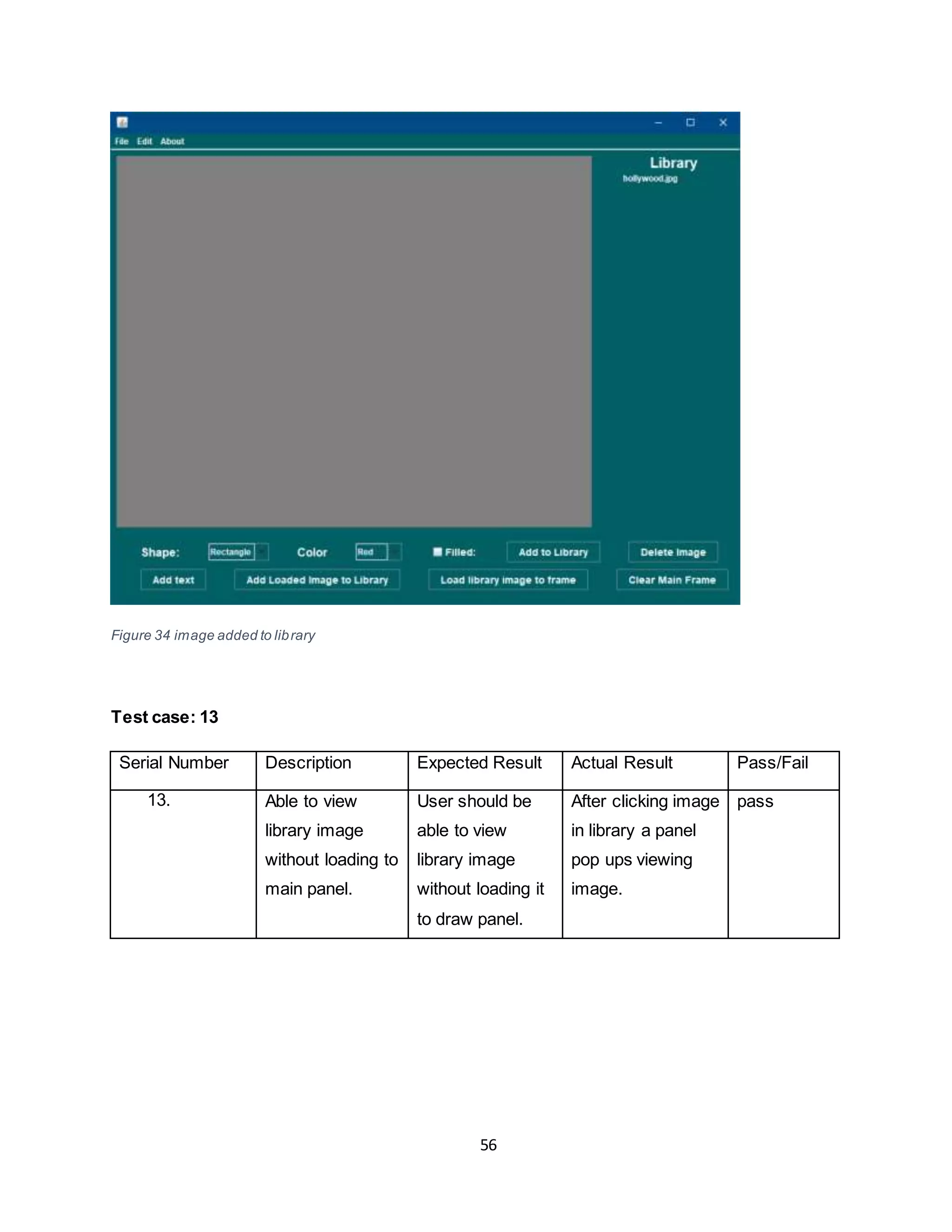 56
Figure 34 image added to library
Test case: 13
Serial Number Description Expected Result Actual Result Pass/Fail
13. Able to view
library image
without loading to
main panel.
User should be
able to view
library image
without loading it
to draw panel.
After clicking image
in library a panel
pop ups viewing
image.
pass
 