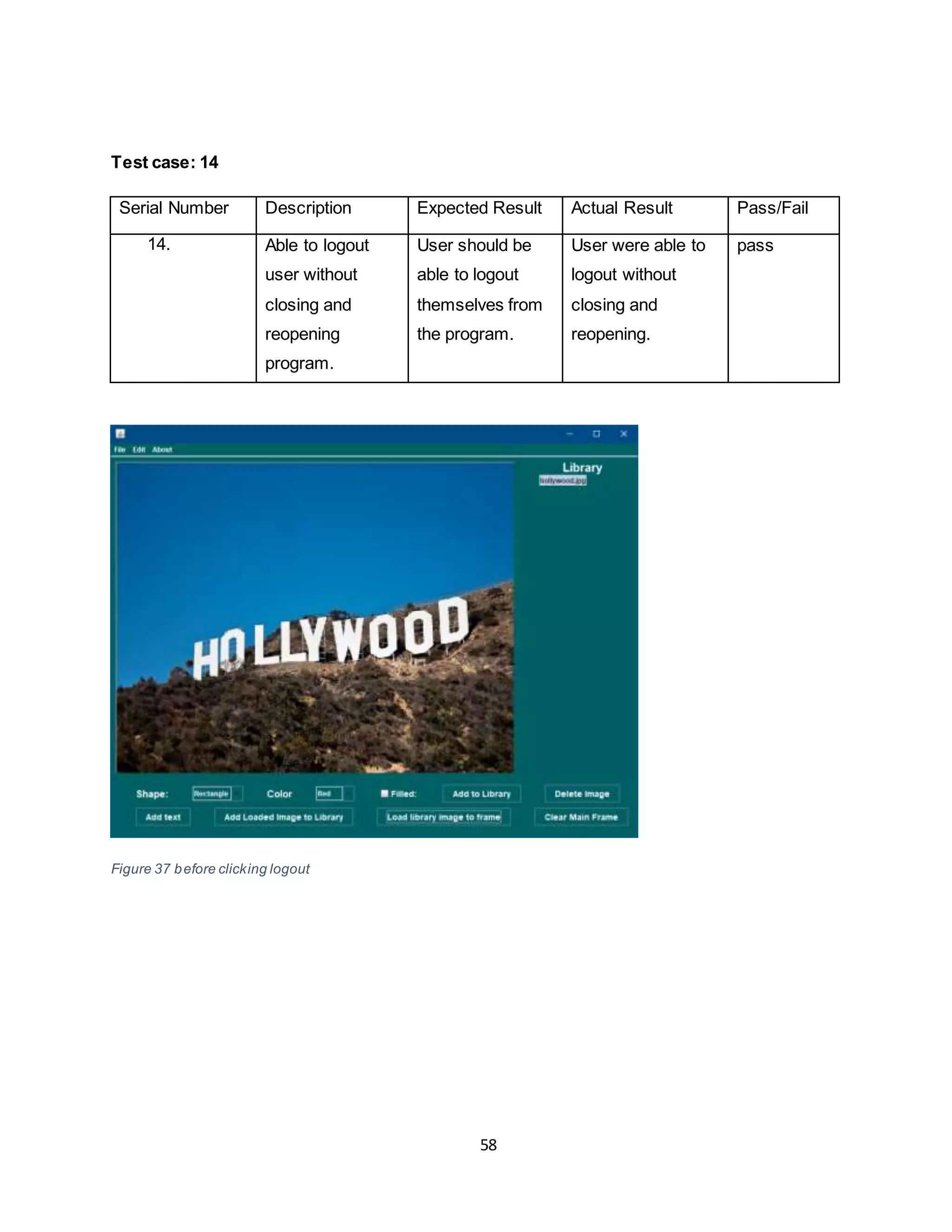 58
Test case: 14
Serial Number Description Expected Result Actual Result Pass/Fail
14. Able to logout
user without
closing and
reopening
program.
User should be
able to logout
themselves from
the program.
User were able to
logout without
closing and
reopening.
pass
Figure 37 before clicking logout
 