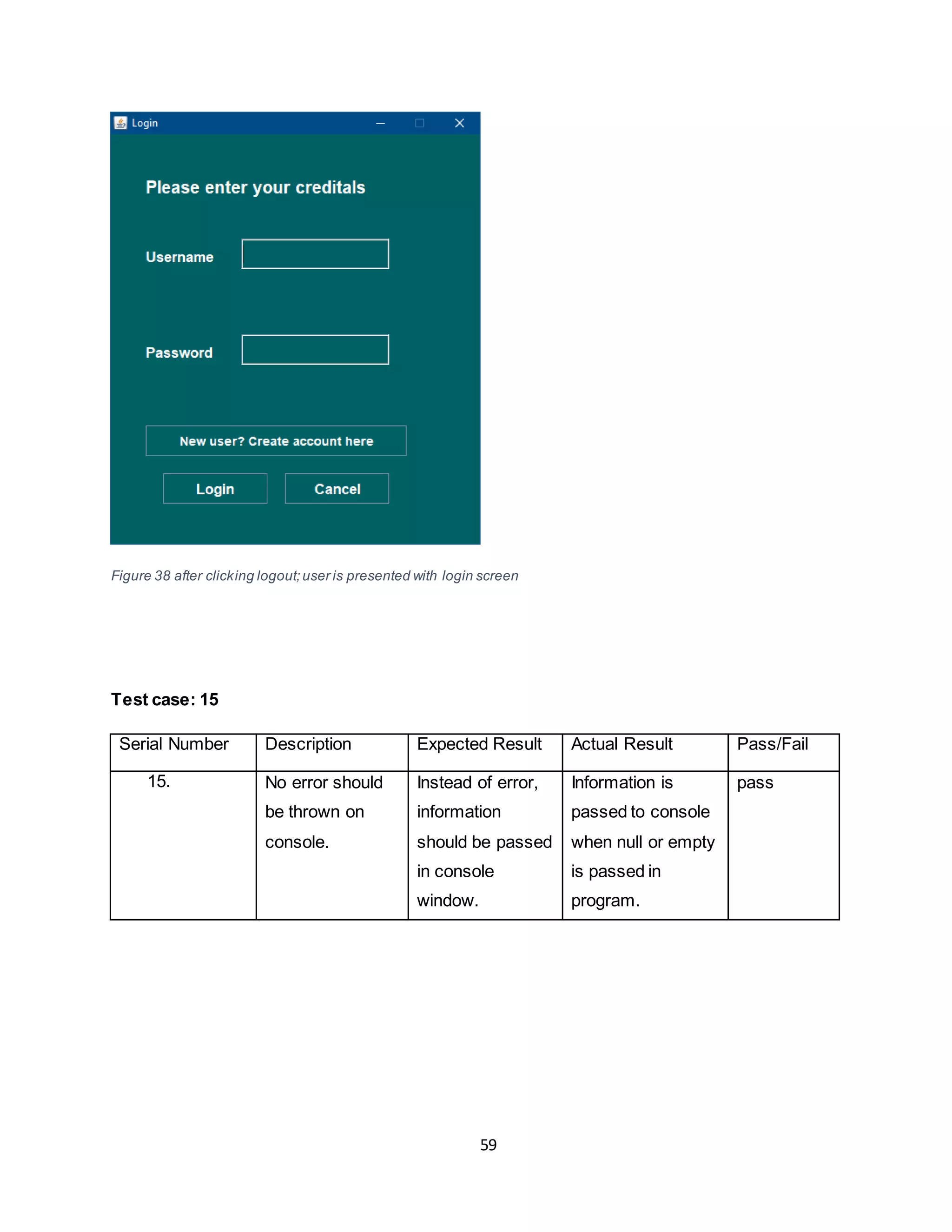 59
Figure 38 after clicking logout;user is presented with login screen
Test case: 15
Serial Number Description Expected Result Actual Result Pass/Fail
15. No error should
be thrown on
console.
Instead of error,
information
should be passed
in console
window.
Information is
passed to console
when null or empty
is passed in
program.
pass
 
