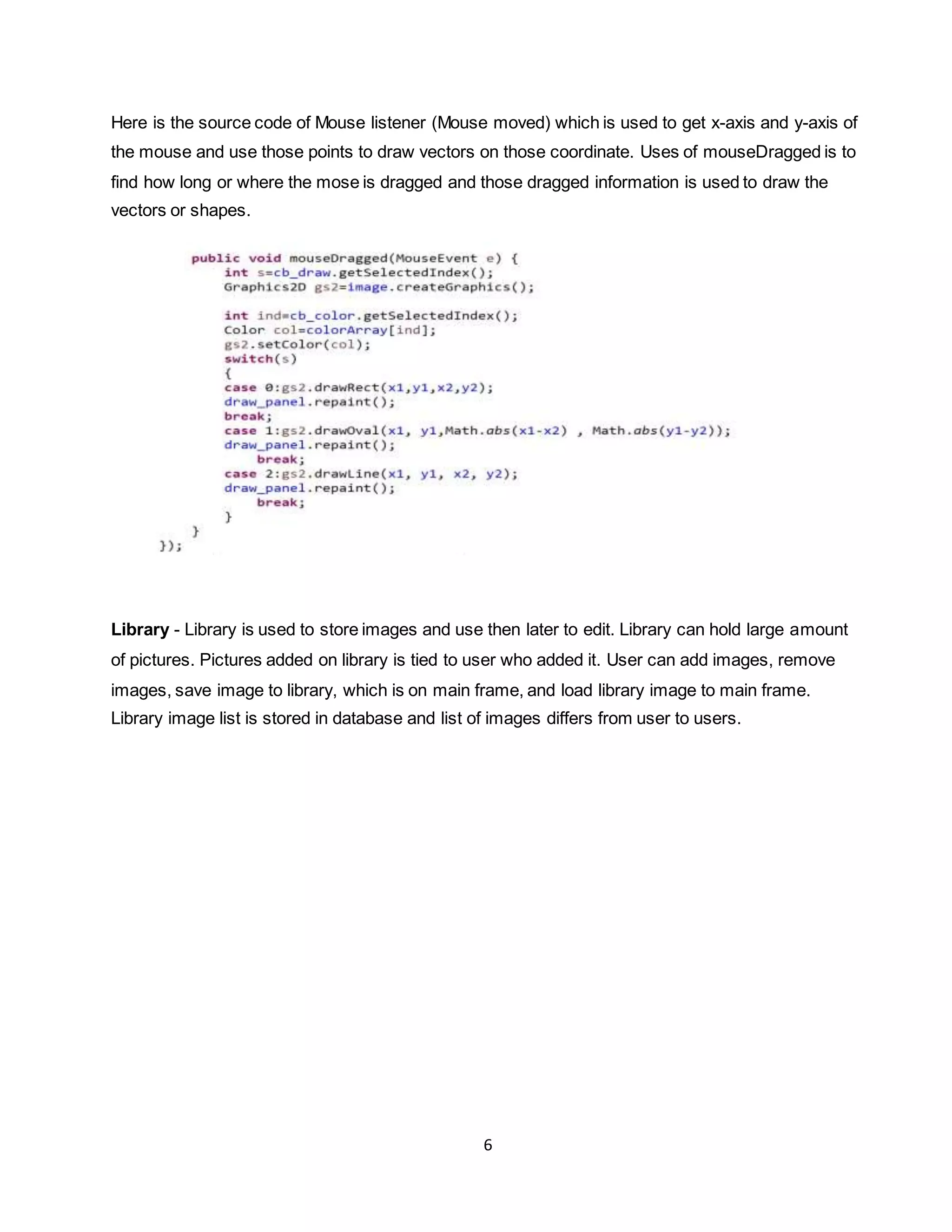 6
Here is the source code of Mouse listener (Mouse moved) which is used to get x-axis and y-axis of
the mouse and use those points to draw vectors on those coordinate. Uses of mouseDragged is to
find how long or where the mose is dragged and those dragged information is used to draw the
vectors or shapes.
Library - Library is used to store images and use then later to edit. Library can hold large amount
of pictures. Pictures added on library is tied to user who added it. User can add images, remove
images, save image to library, which is on main frame, and load library image to main frame.
Library image list is stored in database and list of images differs from user to users.
 