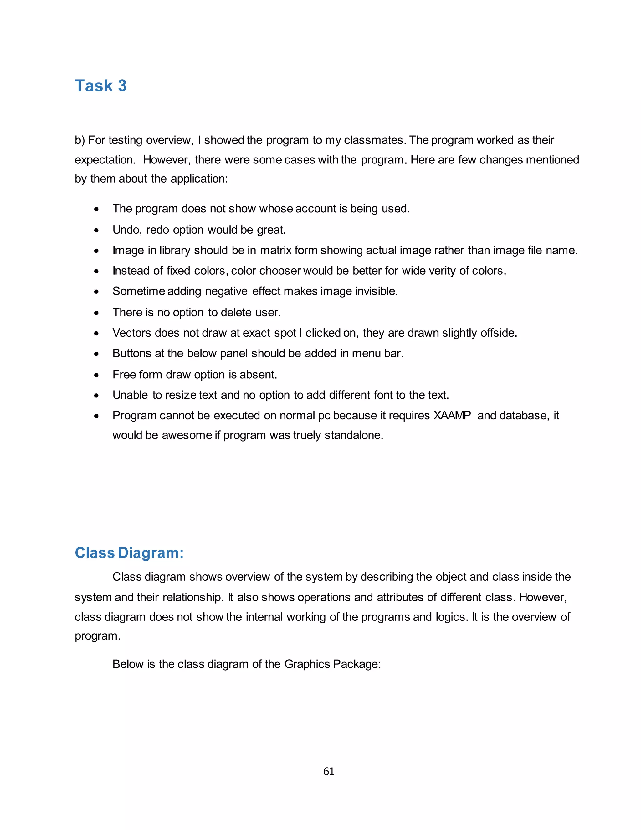 61
Task 3
b) For testing overview, I showed the program to my classmates. The program worked as their
expectation. However, there were some cases with the program. Here are few changes mentioned
by them about the application:
 The program does not show whose account is being used.
 Undo, redo option would be great.
 Image in library should be in matrix form showing actual image rather than image file name.
 Instead of fixed colors, color chooser would be better for wide verity of colors.
 Sometime adding negative effect makes image invisible.
 There is no option to delete user.
 Vectors does not draw at exact spot I clicked on, they are drawn slightly offside.
 Buttons at the below panel should be added in menu bar.
 Free form draw option is absent.
 Unable to resize text and no option to add different font to the text.
 Program cannot be executed on normal pc because it requires XAAMP and database, it
would be awesome if program was truely standalone.
Class Diagram:
Class diagram shows overview of the system by describing the object and class inside the
system and their relationship. It also shows operations and attributes of different class. However,
class diagram does not show the internal working of the programs and logics. It is the overview of
program.
Below is the class diagram of the Graphics Package:
 