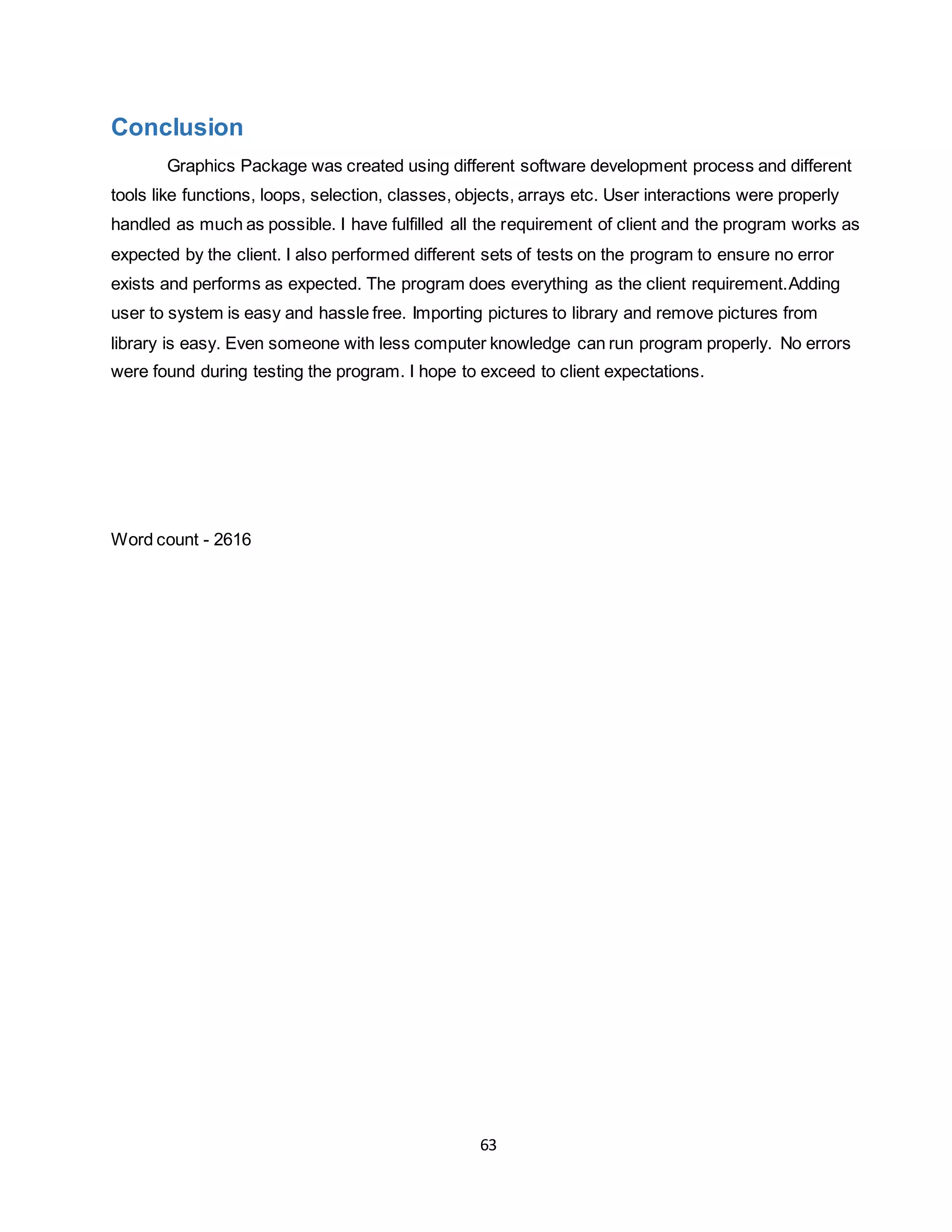 63
Conclusion
Graphics Package was created using different software development process and different
tools like functions, loops, selection, classes, objects, arrays etc. User interactions were properly
handled as much as possible. I have fulfilled all the requirement of client and the program works as
expected by the client. I also performed different sets of tests on the program to ensure no error
exists and performs as expected. The program does everything as the client requirement.Adding
user to system is easy and hassle free. Importing pictures to library and remove pictures from
library is easy. Even someone with less computer knowledge can run program properly. No errors
were found during testing the program. I hope to exceed to client expectations.
Word count - 2616
 
