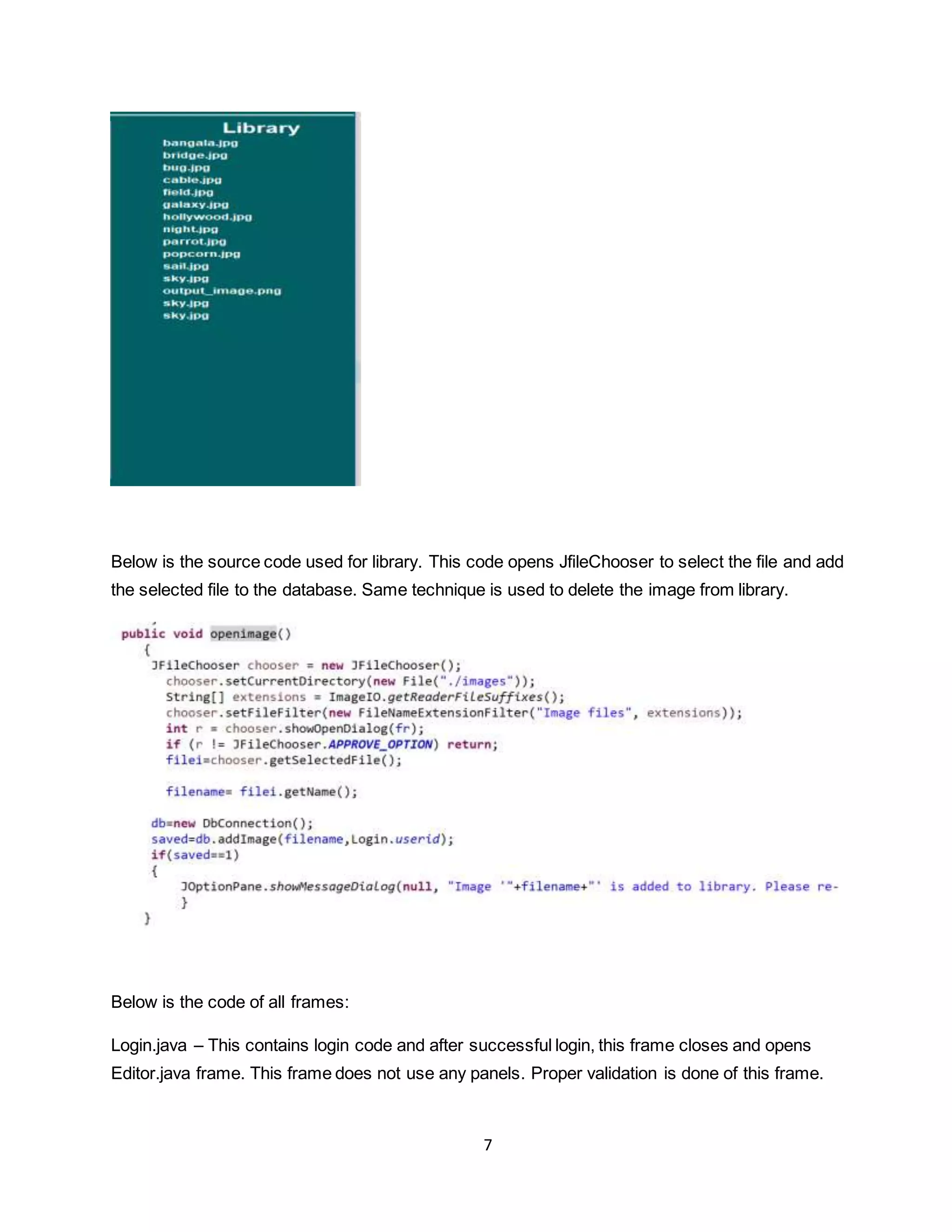 7
Below is the source code used for library. This code opens JfileChooser to select the file and add
the selected file to the database. Same technique is used to delete the image from library.
Below is the code of all frames:
Login.java – This contains login code and after successful login, this frame closes and opens
Editor.java frame. This frame does not use any panels. Proper validation is done of this frame.
 