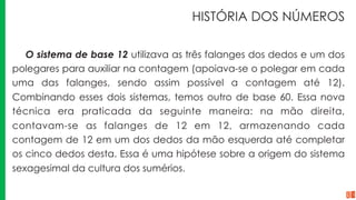 HISTÓRIA DOS NÚMEROS
O sistema de base 12 utilizava as três falanges dos dedos e um dos
polegares para auxiliar na contagem (apoiava-se o polegar em cada
uma das falanges, sendo assim possível a contagem até 12).
Combinando esses dois sistemas, temos outro de base 60. Essa nova
técnica era praticada da seguinte maneira: na mão direita,
contavam-se as falanges de 12 em 12, armazenando cada
contagem de 12 em um dos dedos da mão esquerda até completar
os cinco dedos desta. Essa é uma hipótese sobre a origem do sistema
sexagesimal da cultura dos sumérios.
 