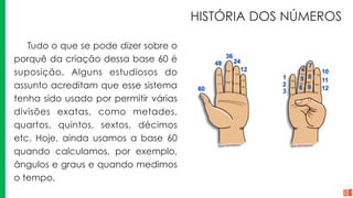 HISTÓRIA DOS NÚMEROS
Tudo o que se pode dizer sobre o
porquê da criação dessa base 60 é
suposição. Alguns estudiosos do
assunto acreditam que esse sistema
tenha sido usado por permitir várias
divisões exatas, como metades,
quartos, quintos, sextos, décimos
etc. Hoje, ainda usamos a base 60
quando calculamos, por exemplo,
ângulos e graus e quando medimos
o tempo.
 