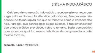 SISTEMA INDO-ARÁBICO
O sistema de numeração indo-arábico recebeu este nome porque
surgiu entre os hindus e foi difundido pelos árabes. Esse processo não
ocorreu de forma rápida até que se formasse como o conhecemos
hoje. Para nós, que conhecemos os dois sistemas, é fácil entender por
que o indo-arábico prevaleceu sobre o romano. Basta compará-los
para sabermos qual é o menos trabalhoso de compreender ou até
mesmo escrever.
Exemplo: 1498 e MCDXCVIII.
 