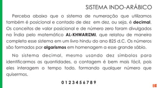 SISTEMA INDO-ARÁBICO
Perceba abaixo que o sistema de numeração que utilizamos
também é posicional e contado de dez em dez, ou seja, é decimal.
Os conceitos de valor posicional e de número zero foram divulgados
na Índia pelo matemático AL-KHWARIZMI, que relatou de maneira
completa esse sistema em um livro hindu do ano 825 d.C. Os números
são formados por algarismos em homenagem a esse grande sábio.
No sistema decimal, mesmo usando dez símbolos para
identificarmos as quantidades, a contagem é bem mais fácil, pois
eles interagem o tempo todo, formando qualquer número que
quisermos.
0 1 2 3 4 5 6 7 8 9
 