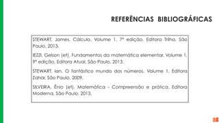 REFERÊNCIAS BIBLIOGRÁFICAS
STEWART, James. Cálculo. Volume 1, 7ª edição, Editora Trilha, São
Paulo, 2013.
IEZZI, Gelson (et). Fundamentos da matemática elementar, Volume 1,
9ª edição, Editora Atual, São Paulo, 2013.
STEWART, Ian. O fantástico mundo dos números. Volume 1, Editora
Zahar, São Paulo, 2009.
SILVEIRA, Ênio (et). Matemática - Compreensão e prática. Editora
Moderna, São Paulo, 2013.
 
