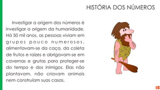 HISTÓRIA DOS NÚMEROS
Investigar a origem dos números é
investigar a origem da humanidade.
Há 50 mil anos, as pessoas viviam em
g r u p o s p o u c o n u m e r o s o s ,
alimentavam-se da caça, da coleta
de frutos e raízes e abrigavam-se em
cavernas e grutas para proteger-se
do tempo e dos inimigos. Elas não
plantavam, não criavam animais
nem construíam suas casas.
 