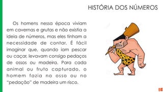 HISTÓRIA DOS NÚMEROS
Os homens nessa época viviam
em cavernas e grutas e não existia a
ideia de números, mas eles tinham a
necessidade de contar. É fácil
imaginar que, quando iam pescar
ou caçar, levavam consigo pedaços
de ossos ou madeira. Para cada
animal ou fruto capturado, o
homem fazia no osso ou no
“pedação” de madeira um risco.
 