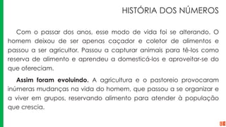 HISTÓRIA DOS NÚMEROS
Com o passar dos anos, esse modo de vida foi se alterando. O
homem deixou de ser apenas caçador e coletor de alimentos e
passou a ser agricultor. Passou a capturar animais para tê-los como
reserva de alimento e aprendeu a domesticá-los e aproveitar-se do
que ofereciam.
Assim foram evoluindo. A agricultura e o pastoreio provocaram
inúmeras mudanças na vida do homem, que passou a se organizar e
a viver em grupos, reservando alimento para atender à população
que crescia.
 