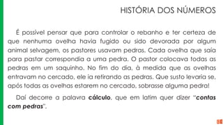 HISTÓRIA DOS NÚMEROS
É possível pensar que para controlar o rebanho e ter certeza de
que nenhuma ovelha havia fugido ou sido devorada por algum
animal selvagem, os pastores usavam pedras. Cada ovelha que saía
para pastar correspondia a uma pedra. O pastor colocava todas as
pedras em um saquinho. No fim do dia, à medida que as ovelhas
entravam no cercado, ele ia retirando as pedras. Que susto levaria se,
após todas as ovelhas estarem no cercado, sobrasse alguma pedra!
Daí decorre a palavra cálculo, que em latim quer dizer “contas
com pedras".
 