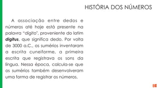 HISTÓRIA DOS NÚMEROS
A associação entre dedos e
números até hoje está presente na
palavra “dígito", proveniente do latim
digitus, que significa dedo. Por volta
de 3000 a.C., os sumérios inventaram
a escrita cuneiforme, a primeira
escrita que registrava os sons da
língua. Nessa época, calcula-se que
os sumérios também desenvolveram
uma forma de registrar os números.
 
