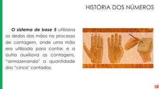 HISTÓRIA DOS NÚMEROS
O sistema de base 5 utilizava
os dedos das mãos no processo
de contagem, onde uma mão
era utilizada para contar, e a
outra auxiliava as contagens,
“armazenando" a quantidade
dos “cinco" contados.
 