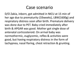 Case scenario
D/O Zakia, inborn, got admitted in NICU at 15 min of
her age due to prematurity (33weeks), LBW(1600g) and
respiratory distress soon after birth. Premature delivery
was done due to PET. Baby cried immediately after
birth & APGAR was good. Mother got single dose of
antenatal corticosteroid. On arrival baby was
normothermic, euglycemic, reflex & activities were
good, but having respiratory distress in the form of
tachypnea, nasal flaring, chest retraction & grunting.
 