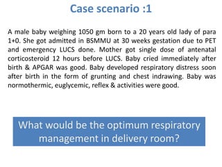 Case scenario :1
A male baby weighing 1050 gm born to a 20 years old lady of para
1+0. She got admitted in BSMMU at 30 weeks gestation due to PET
and emergency LUCS done. Mother got single dose of antenatal
corticosteroid 12 hours before LUCS. Baby cried immediately after
birth & APGAR was good. Baby developed respiratory distress soon
after birth in the form of grunting and chest indrawing. Baby was
normothermic, euglycemic, reflex & activities were good.
What would be the optimum respiratory
management in delivery room?
 