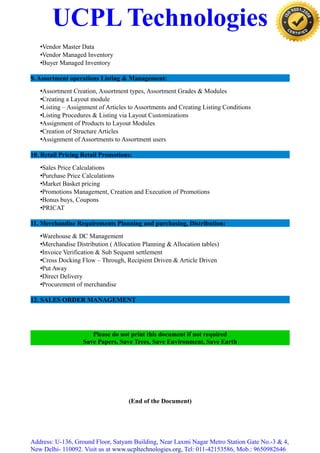 UCPL Technologies
•Vendor Master Data
•Vendor Managed Inventory
•Buyer Managed Inventory
9. Assortment operations Listing & Management:
•Assortment Creation, Assortment types, Assortment Grades & Modules
•Creating a Layout module
•Listing – Assignment of Articles to Assortments and Creating Listing Conditions
•Listing Procedures & Listing via Layout Customizations
•Assignment of Products to Layout Modules
•Creation of Structure Articles
•Assignment of Assortments to Assortment users
10. Retail Pricing Retail Promotions:
•Sales Price Calculations
•Purchase Price Calculations
•Market Basket pricing
•Promotions Management, Creation and Execution of Promotions
•Bonus buys, Coupons
•PRICAT
11. Merchandise Requirements Planning and purchasing, Distribution:
•Warehouse & DC Management
•Merchandise Distribution ( Allocation Planning & Allocation tables)
•Invoice Verification & Sub Sequent settlement
•Cross Docking Flow – Through, Recipient Driven & Article Driven
•Put Away
•Direct Delivery
•Procurement of merchandise
12. SALES ORDER MANAGEMENT
Please do not print this document if not required
Save Papers, Save Trees, Save Environment, Save Earth
(End of the Document)
Address: U-136, Ground Floor, Satyam Building, Near Laxmi Nagar Metro Station Gate No.-3 & 4,
New Delhi- 110092. Visit us at www.ucpltechnologies.org, Tel: 011-42153586, Mob.: 9650982646
 