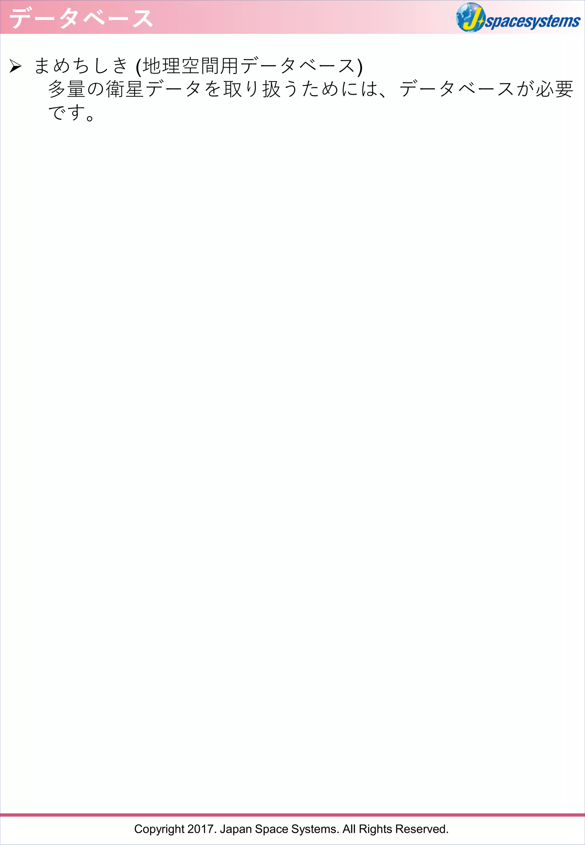 Copyright 2017. Japan Space Systems. All Rights Reserved.
データベース
➢ まめちしき (地理空間用データベース)
多量の衛星データを取り扱うためには、データベースが必要
です。
 