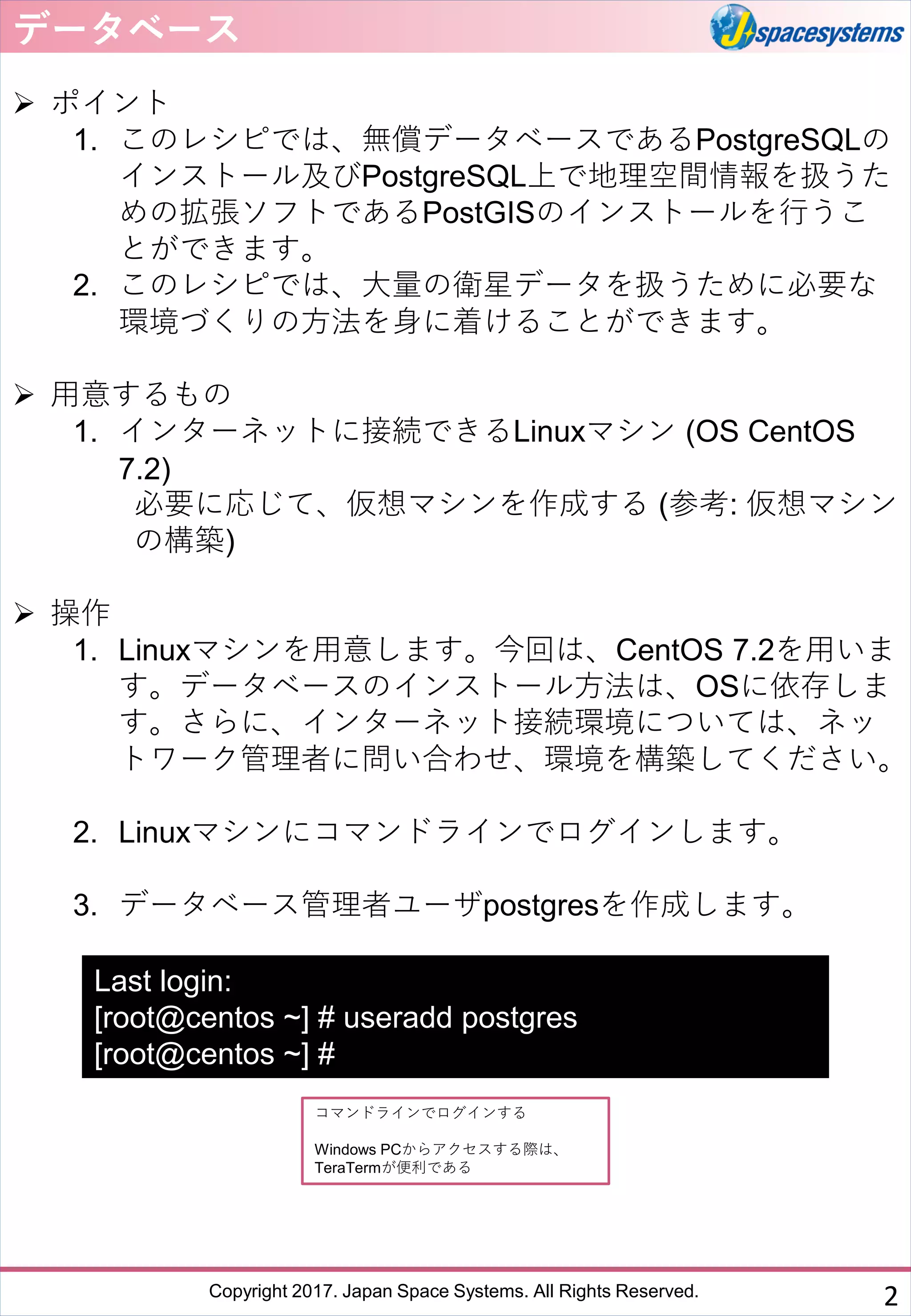 Copyright 2017. Japan Space Systems. All Rights Reserved.
データベース
➢ ポイント
1. このレシピでは、無償データベースであるPostgreSQLの
インストール及びPostgreSQL上で地理空間情報を扱うた
めの拡張ソフトであるPostGISのインストールを行うこ
とができます。
2. このレシピでは、大量の衛星データを扱うために必要な
環境づくりの方法を身に着けることができます。
➢ 用意するもの
1. インターネットに接続できるLinuxマシン (OS CentOS
7.2)
必要に応じて、仮想マシンを作成する (参考: 仮想マシン
の構築)
➢ 操作
1. Linuxマシンを用意します。今回は、CentOS 7.2を用いま
す。データベースのインストール方法は、OSに依存しま
す。さらに、インターネット接続環境については、ネッ
トワーク管理者に問い合わせ、環境を構築してください。
2. Linuxマシンにコマンドラインでログインします。
3. データベース管理者ユーザpostgresを作成します。
2
コマンドラインでログインする
Windows PCからアクセスする際は、
TeraTermが便利である
Last login:
[root@centos ~] # useradd postgres
[root@centos ~] #
 