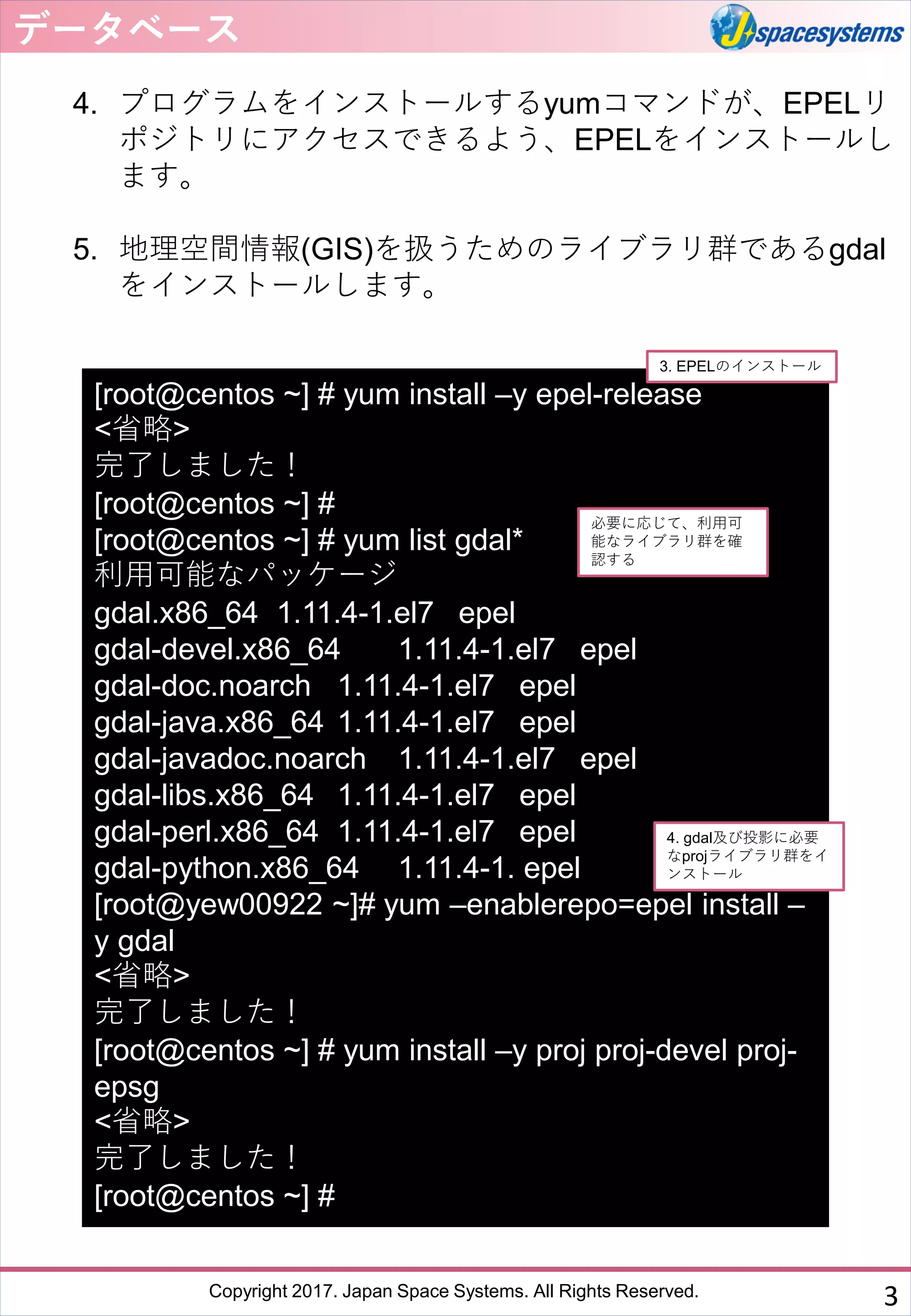Copyright 2017. Japan Space Systems. All Rights Reserved.
4. プログラムをインストールするyumコマンドが、EPELリ
ポジトリにアクセスできるよう、EPELをインストールし
ます。
5. 地理空間情報(GIS)を扱うためのライブラリ群であるgdal
をインストールします。
データベース
3
[root@centos ~] # yum install –y epel-release
<省略>
完了しました！
[root@centos ~] #
[root@centos ~] # yum list gdal*
利用可能なパッケージ
gdal.x86_64 1.11.4-1.el7 epel
gdal-devel.x86_64 1.11.4-1.el7 epel
gdal-doc.noarch 1.11.4-1.el7 epel
gdal-java.x86_64 1.11.4-1.el7 epel
gdal-javadoc.noarch 1.11.4-1.el7 epel
gdal-libs.x86_64 1.11.4-1.el7 epel
gdal-perl.x86_64 1.11.4-1.el7 epel
gdal-python.x86_64 1.11.4-1. epel
[root@yew00922 ~]# yum –enablerepo=epel install –
y gdal
<省略>
完了しました！
[root@centos ~] # yum install –y proj proj-devel proj-
epsg
<省略>
完了しました！
[root@centos ~] #
3. EPELのインストール
4. gdal及び投影に必要
なprojライブラリ群をイ
ンストール
必要に応じて、利用可
能なライブラリ群を確
認する
 
