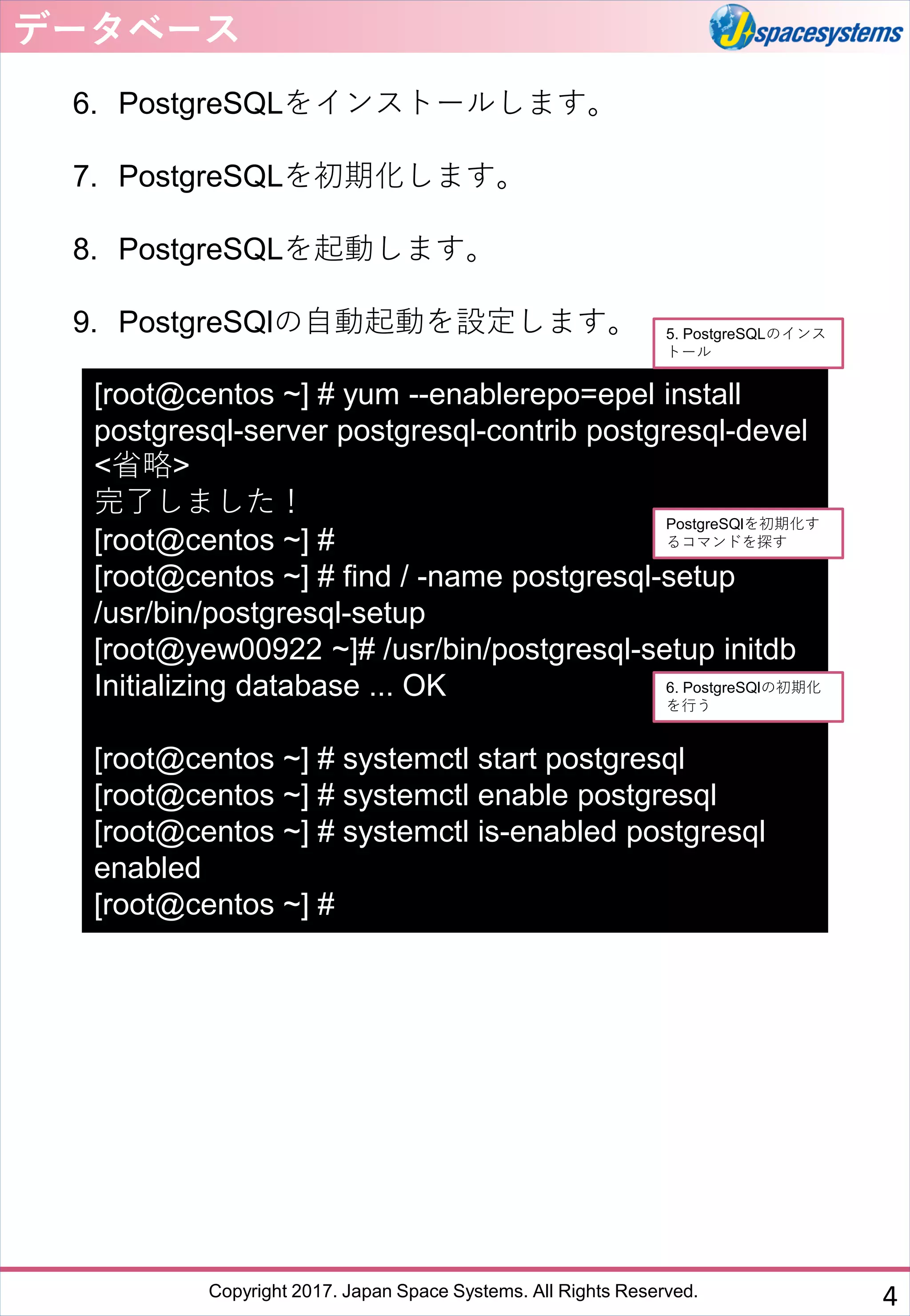 Copyright 2017. Japan Space Systems. All Rights Reserved.
6. PostgreSQLをインストールします。
7. PostgreSQLを初期化します。
8. PostgreSQLを起動します。
9. PostgreSQlの自動起動を設定します。
データベース
4
[root@centos ~] # yum --enablerepo=epel install
postgresql-server postgresql-contrib postgresql-devel
<省略>
完了しました！
[root@centos ~] #
[root@centos ~] # find / -name postgresql-setup
/usr/bin/postgresql-setup
[root@yew00922 ~]# /usr/bin/postgresql-setup initdb
Initializing database ... OK
[root@centos ~] # systemctl start postgresql
[root@centos ~] # systemctl enable postgresql
[root@centos ~] # systemctl is-enabled postgresql
enabled
[root@centos ~] #
5. PostgreSQLのインス
トール
6. PostgreSQlの初期化
を行う
PostgreSQlを初期化す
るコマンドを探す
 