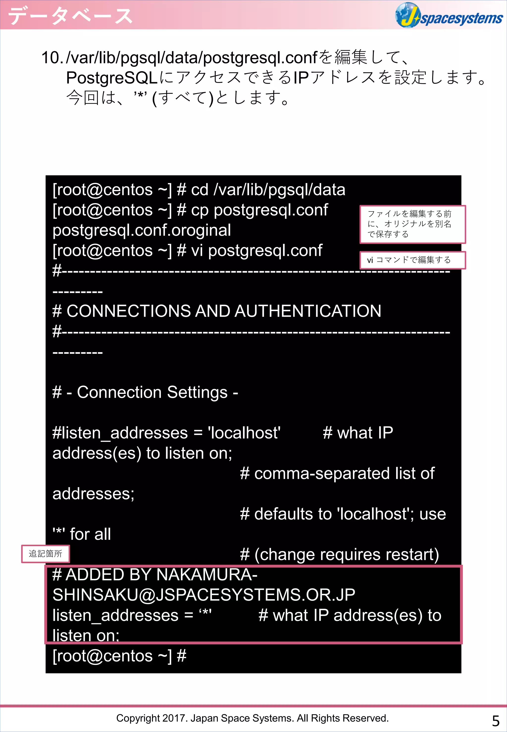 Copyright 2017. Japan Space Systems. All Rights Reserved.
10./var/lib/pgsql/data/postgresql.confを編集して、
PostgreSQLにアクセスできるIPアドレスを設定します。
今回は、’*’ (すべて)とします。
データベース
5
[root@centos ~] # cd /var/lib/pgsql/data
[root@centos ~] # cp postgresql.conf
postgresql.conf.oroginal
[root@centos ~] # vi postgresql.conf
#---------------------------------------------------------------------
---------
# CONNECTIONS AND AUTHENTICATION
#---------------------------------------------------------------------
---------
# - Connection Settings -
#listen_addresses = 'localhost' # what IP
address(es) to listen on;
# comma-separated list of
addresses;
# defaults to 'localhost'; use
'*' for all
# (change requires restart)
# ADDED BY NAKAMURA-
SHINSAKU@JSPACESYSTEMS.OR.JP
listen_addresses = ‘*' # what IP address(es) to
listen on;
[root@centos ~] #
ファイルを編集する前
に、オリジナルを別名
で保存する
追記箇所
vi コマンドで編集する
 