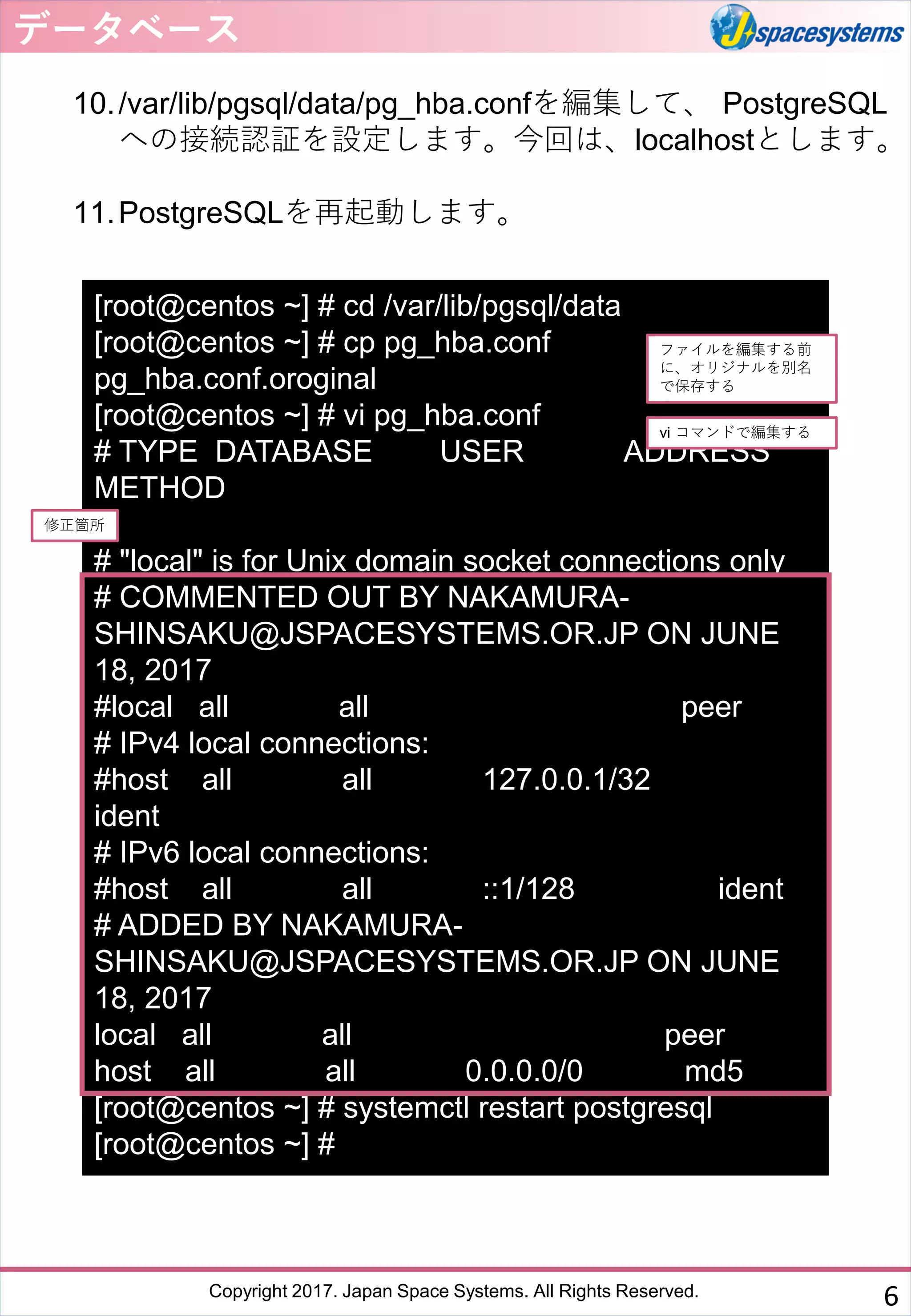 Copyright 2017. Japan Space Systems. All Rights Reserved.
10./var/lib/pgsql/data/pg_hba.confを編集して、 PostgreSQL
への接続認証を設定します。今回は、localhostとします。
11.PostgreSQLを再起動します。
データベース
6
[root@centos ~] # cd /var/lib/pgsql/data
[root@centos ~] # cp pg_hba.conf
pg_hba.conf.oroginal
[root@centos ~] # vi pg_hba.conf
# TYPE DATABASE USER ADDRESS
METHOD
# "local" is for Unix domain socket connections only
# COMMENTED OUT BY NAKAMURA-
SHINSAKU@JSPACESYSTEMS.OR.JP ON JUNE
18, 2017
#local all all peer
# IPv4 local connections:
#host all all 127.0.0.1/32
ident
# IPv6 local connections:
#host all all ::1/128 ident
# ADDED BY NAKAMURA-
SHINSAKU@JSPACESYSTEMS.OR.JP ON JUNE
18, 2017
local all all peer
host all all 0.0.0.0/0 md5
[root@centos ~] # systemctl restart postgresql
[root@centos ~] #
ファイルを編集する前
に、オリジナルを別名
で保存する
修正箇所
vi コマンドで編集する
 