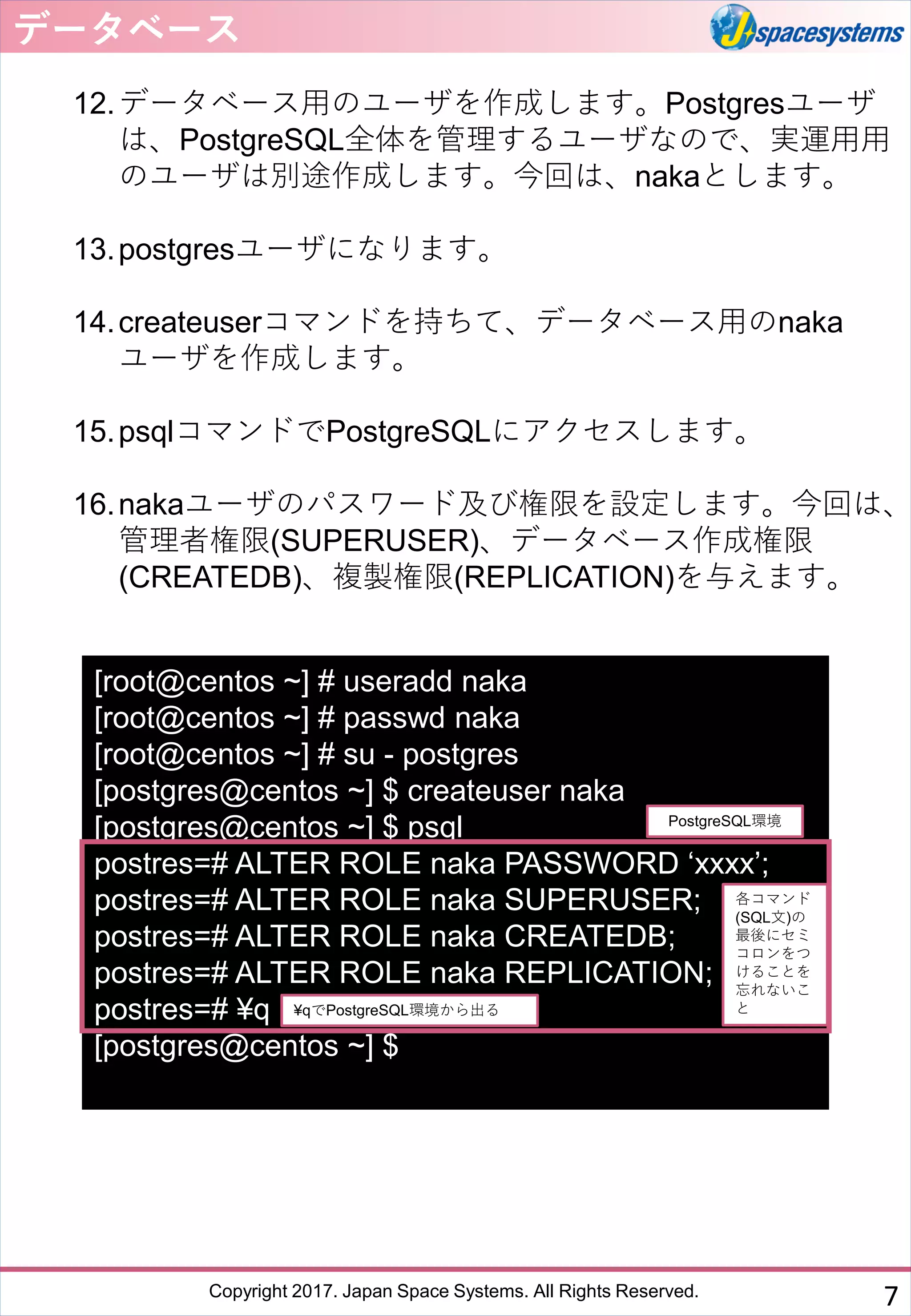 Copyright 2017. Japan Space Systems. All Rights Reserved.
12.データベース用のユーザを作成します。Postgresユーザ
は、PostgreSQL全体を管理するユーザなので、実運用用
のユーザは別途作成します。今回は、nakaとします。
13.postgresユーザになります。
14.createuserコマンドを持ちて、データベース用のnaka
ユーザを作成します。
15.psqlコマンドでPostgreSQLにアクセスします。
16.nakaユーザのパスワード及び権限を設定します。今回は、
管理者権限(SUPERUSER)、データベース作成権限
(CREATEDB)、複製権限(REPLICATION)を与えます。
データベース
7
[root@centos ~] # useradd naka
[root@centos ~] # passwd naka
[root@centos ~] # su - postgres
[postgres@centos ~] $ createuser naka
[postgres@centos ~] $ psql
postres=# ALTER ROLE naka PASSWORD ‘xxxx’;
postres=# ALTER ROLE naka SUPERUSER;
postres=# ALTER ROLE naka CREATEDB;
postres=# ALTER ROLE naka REPLICATION;
postres=# ¥q
[postgres@centos ~] $
各コマンド
(SQL文)の
最後にセミ
コロンをつ
けることを
忘れないこ
と
PostgreSQL環境
¥qでPostgreSQL環境から出る
 
