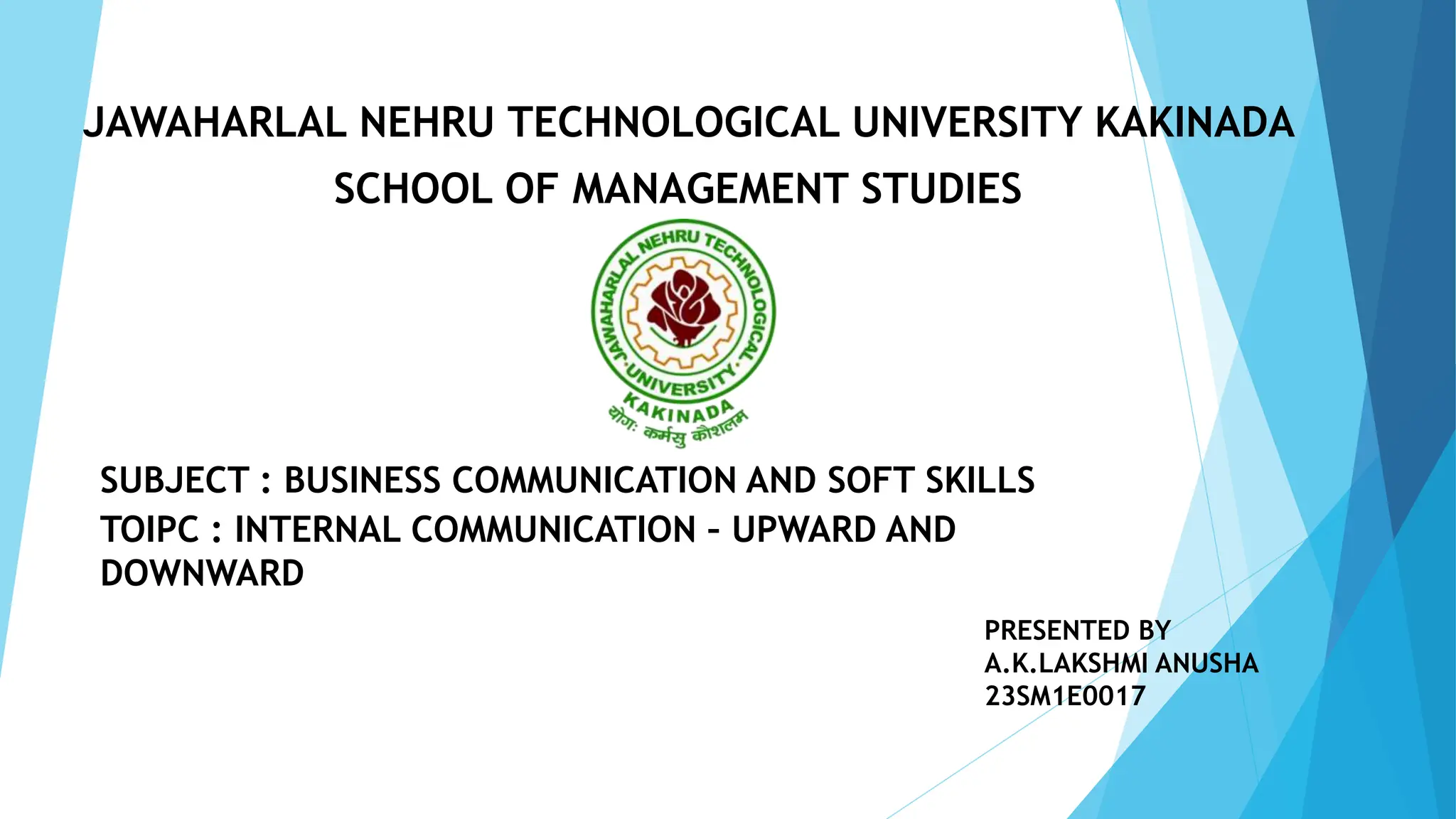 JAWAHARLAL NEHRU TECHNOLOGICAL UNIVERSITY KAKINADA
SCHOOL OF MANAGEMENT STUDIES
SUBJECT : BUSINESS COMMUNICATION AND SOFT SKILLS
TOIPC : INTERNAL COMMUNICATION – UPWARD AND
DOWNWARD
PRESENTED BY
A.K.LAKSHMI ANUSHA
23SM1E0017