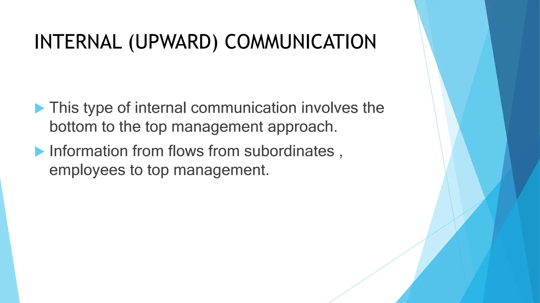 INTERNAL (UPWARD) COMMUNICATION
This type of internal communication involves the
bottom to the top management approach.
Information from flows from subordinates ,
employees to top management.