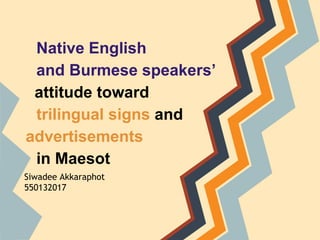Native English
and Burmese speakers’
attitude toward
trilingual signs and
advertisements
in Maesot
Siwadee Akkaraphot
550132017
 