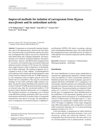 Author's personal copy
Improved methods for isolation of carrageenan from Hypnea
musciformis and its antioxidant activity
S. M. Rafiquzzaman1,2
& Raju Ahmed1
& Jong Min Lee1
& Gyuyou Noh1
&
Geon-a Jo1
& In-Soo Kong1
Received: 6 January 2015 /Revised and accepted: 23 April 2015
# Springer Science+Business Media Dordrecht 2015
Abstract Carrageenans are economically important biopoly-
mers used in the pharmaceutical, chemical and food indus-
tries. The present study was performed to optimise the extrac-
tion of carrageenan from Hypnea musciformis collected from
Saint Martin Island, Bay of Bengal, Bangladesh, and charac-
terisation of its chemical, rheological properties and antioxi-
dant activities. Aqueous- and alkali-treated carrageenan from
H. musciformis was extracted using conventional method and
ultrasonic-assisted extraction (UAE) because this technique
allows rapid extraction, which is important to avoid degrada-
tion of labile compounds. The resulting carrageenan was in-
vestigated in terms of yield, sulphate, 3,6-anhydrogalactose
(AG), galactose (Gal) contents and structural properties using
Fourier transform infrared (FT-IR) and 1
H NMR spectrosco-
py. The carrageenan yield was higher using the novel UAE
method and was comparable to that using the conventional
technique. In vitro results confirmed a slight variation in sul-
phate, AG and Gal contents depending on the extraction meth-
od used. FT-IR and 1
H NMR spectrum showed that carrageen-
an extracted using either the conventional method or UAE
possesses typical analytical characteristics of κ-carrageenan.
The rheological properties of carrageenan were evaluated
using differential scanning calorimetery (DSC) and viscosity
measurements and found to be similar to those of carrageenan
extracted from same species of red alga. The antioxidant ac-
tivity of carrageenan was measured using the 2,2-diphenyl-1-
picrylhydrazyl (DPPH), OH radical scavenging, reducing
power and phosphomolybdenum assays. The results indicated
that carrageenan possesses antioxidant activity, the degree of
which depends on its structural composition and the extraction
method used.
Keywords Extraction . Carrageenan . Characterisation .
Rheological properties . Antioxidant
Introduction
The recent identification of various unique carbohydrates in
seaweeds has emphasised the importance of further research
in this area (Michel et al. 2006). Commercially exploited car-
bohydrate polymers from seaweed are alginates, agar and car-
rageenan (De Ruiter and Rudolph 1997). Carrageenan is an
economically important galactose-rich carbohydrate polymer
extracted from numerous marine red seaweed species of the
Rhodophyceae. These polysaccharides are composed of alter-
nating α-(1–3) and β-(1–4) linked D-galactosyl residues.
Several types of carrageenan have been identified based on
the modification of the disaccharide repeating unit by ester
sulphate groups and by the presence of 3,6-anhydrogalactose
(AG) as a 4-linked residue, of which three types (λ-, κ- and ι-
carrageenan) are commercially available (Stortz and Cerezo
2000). The degree of sulphation of these major carrageenan
types affects their properties, and κ-carrageenan is of consid-
erable commercial importance due to its good gel-forming
properties (Al-Alawi et al. 2011)
In the food industry, κ-carrageenans are widely utilised for
their excellent physical functional properties, such as for
thickening, gelling and stabilising (Mabeau 1989).
Carrageenans from red seaweed have also been used in vari-
ous non-food products such as pharmaceuticals, cosmetics,
* In-Soo Kong
iskong@pknu.ac.kr
1
Department of Biotechnology, Pukyong National University,
Busan 608-737, Korea
2
Department of Fisheries Biology and Aquatic Environment,
BSMRAU, Gazipur 1706, Bangladesh
J Appl Phycol
DOI 10.1007/s10811-015-0605-6
 