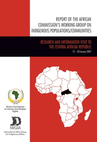 African Commission 
on Human and Peoples’ 
Rights 
International Work Group 
for Indigenous Affairs 
REPORT OF THE AFRICAN 
COMMISSION’S WORKING GROUP ON 
INDIGENOUS POPULATIONS/COMMUNITIES 
RESEARCH AND INFORMATION VISIT TO 
THE CENTRAL AFRICAN REPUBLIC 
15 – 28 January 2007 
 