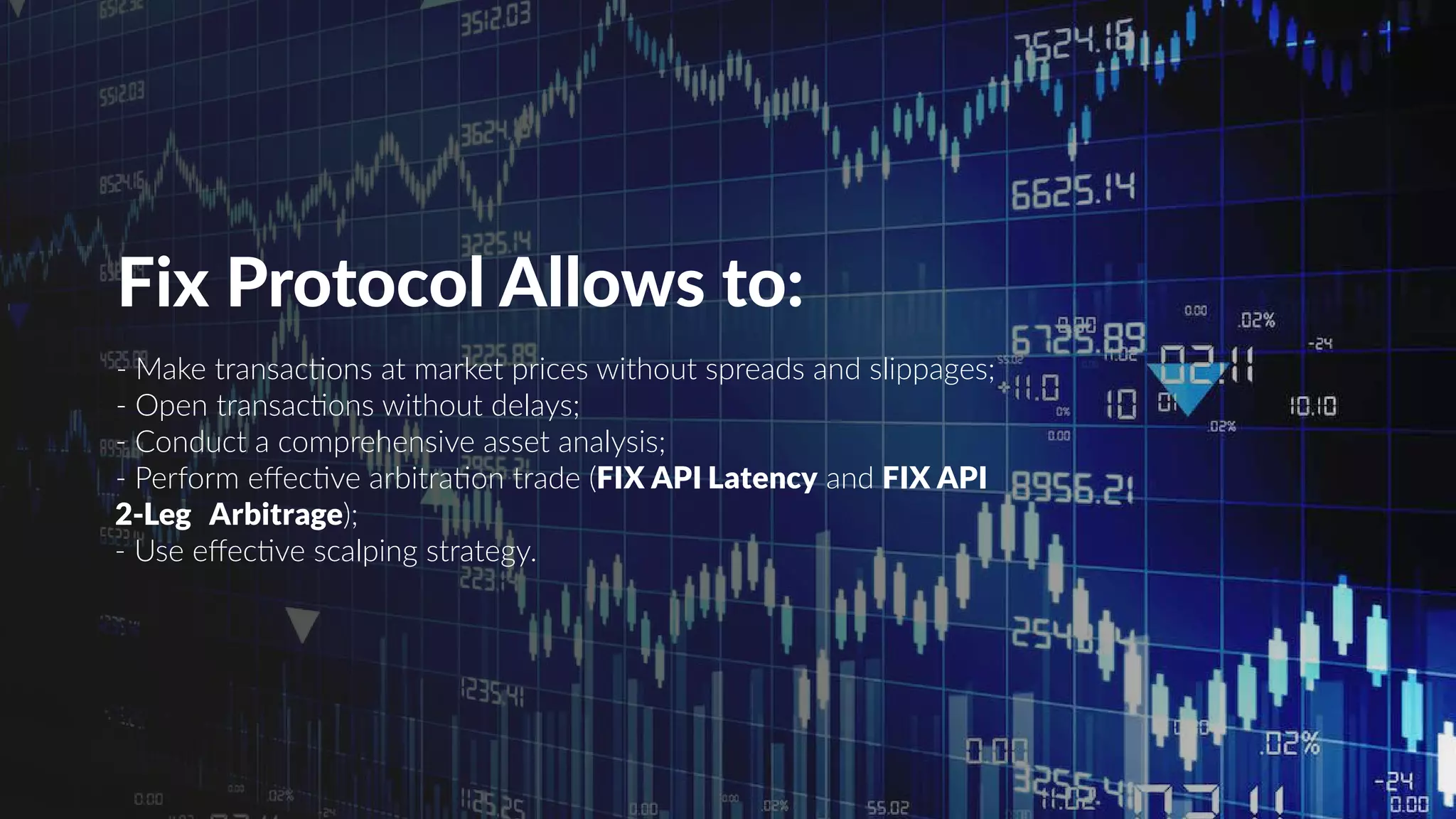 Fix Protocol Allows to:
- Make transactions at market prices without spreads and slippages;
- Open transactions without delays;
- Conduct a comprehensive asset analysis;
- Perform effective arbitration trade (FIX API Latency and FIX API
2-Leg Arbitrage);
- Use effective scalping strategy.
 