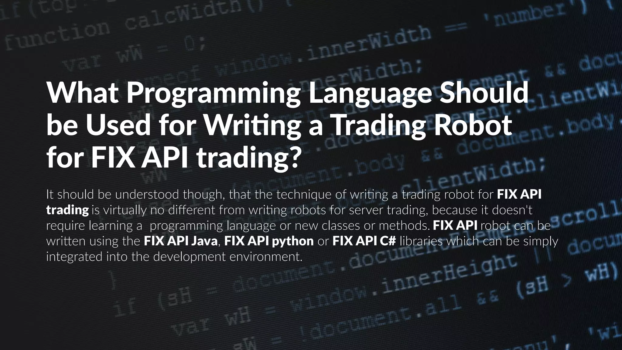 What Programming Language Should
be Used for Writing a Trading Robot
for FIX API trading?
It should be understood though, that the technique of writing a trading robot for FIX API
trading is virtually no different from writing robots for server trading, because it doesn't
require learning a programming language or new classes or methods. FIX API robot can be
written using the FIX API Java, FIX API python or FIX API C# libraries which can be simply
integrated into the development environment.
 