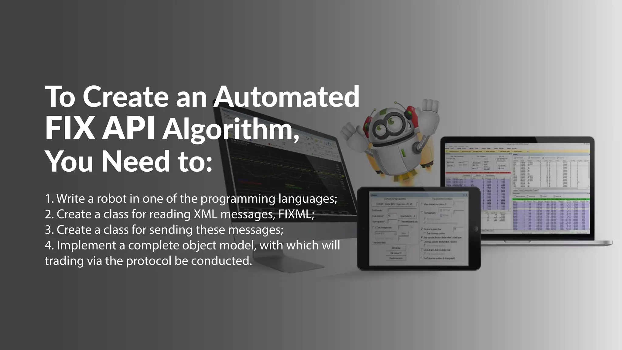 To Create an Automated
FIX API Algorithm,
You Need to:
1. Write a robot in one of the programming languages; 
2. Create a class for reading XML messages, FIXML; 
3. Create a class for sending these messages; 
4. Implement a complete object model, with which will
trading via the protocol be conducted.
 