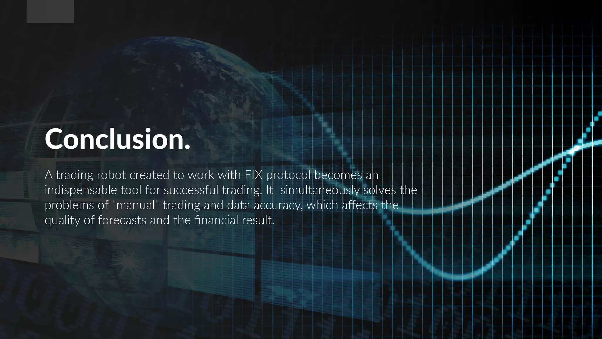 Conclusion.
A trading robot created to work with FIX protocol becomes an
indispensable tool for successful trading. It simultaneously solves the
problems of "manual" trading and data accuracy, which affects the
quality of forecasts and the financial result.
 