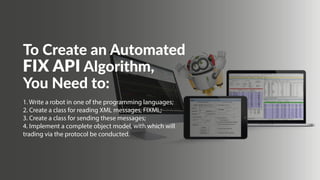 To Create an Automated
FIX API Algorithm,
You Need to:
1. Write a robot in one of the programming languages; 
2. Create a class for reading XML messages, FIXML; 
3. Create a class for sending these messages; 
4. Implement a complete object model, with which will
trading via the protocol be conducted.
 