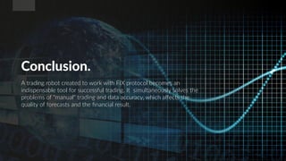 Conclusion.
A trading robot created to work with FIX protocol becomes an
indispensable tool for successful trading. It simultaneously solves the
problems of "manual" trading and data accuracy, which affects the
quality of forecasts and the financial result.
 