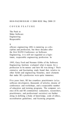 0018-9162/00/$10.00 © 2000 IEEE May 2000 35
C O V E R F E A T U R E
The Push to
Make Software
Engineering
Respectable
S
oftware engineering (SE) is maturing as a dis-
cipline and profession, but three decades after
the first NATO Conference on Software
Engineering, it is still not regarded as a legit-
imate, respectable engineering profession. In
1995, Gary Ford and Norman Gibbs of the Software
Engineering Institute evaluated what it means for a
profession to be mature and how SE was doing.1 Their
extensive and fascinating study found that, relative to
other fields and engineering branches, most elements
that make SE a profession were quite immature.
Five years later, SE has countless practitioners (a.k.a.
software developers), thousands of articles, dozens of
conferences and workshops, and a respectable number
of education and training programs. The computer sci-
ence (CS) and SE communities (educators, researchers,
practitioners, and professional societies) are further
along in defining a body of knowledge, code of ethics,
accreditation guidelines, and licensing programs.
 