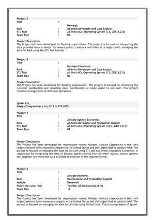 Project 2
Title :
Rewards
Role
ETL Tool
:
:
Ab Initio Developer and Data Analyst
Ab Initio (Co>Operating System 3.2, GDE 3.2.0)
Team Size : 03
Project Description
The Project has been developed for Banking organization. The project is focused on integrating the
data provided from a vendor for reward points, cashback and miles at a single point, managing the
data for Bank using the ETL Tool Abinitio .
Project 3
Title :
Business Financials
Role
ETL Tool
:
:
Ab Initio Developer and Data Analyst
Ab Initio (Co>Operating System 3.2, GDE 3.2.0)
Team Size : 03
Project Description
The Project has been developed for Banking organization. The project is focused on enhancing the
customer satisfaction and providing more functionality at single place to end user. This project
contains 4 integrations of different operations.
Syntel Ltd,
Analyst Programmer (July 2012 to FEB 2015)
Project 1
Title :
Allstate Agency Economics
Role
ETL Tool
:
:
Ab Initio Developer and Production Support
Ab Initio (Co>Operating System 3.0.4, GDE 3.0.3)
Team Size : 08
Project Description
The Project has been developed for organization named Allstate. Allstate Corporation is the third
largest personal lines insurance company in the United States and the largest that is publicly held. The
project is focused on managing the data for Allstate using ETL tool (Ab-initio).AE(Agency Economics) is
responsible for integrating the data of Allstate agents coming from different regions, source systems
etc. together and make the data available to end user in the required format.
Project 2
Title :
Allstate Interlink
Role
Module
Policy life cycle Tool
:
:
:
Maintenance and Production Support
Renewals
Tenfold, UA framework(26.5)
Team Size : 12
Project Description
The Project has been developed for organization named Allstate. Allstate Corporation is the third
largest personal lines insurance company in the United States and the largest that is publicly held. The
project is focused on managing the data for Allstate using Tenfold tool. This is a proprietary of Syntel.
 